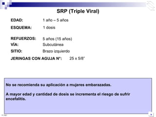 EDAD: 1 año – 5 años ESQUEMA: REFUERZOS: VÍA: Subcutánea JERINGAS CON AGUJA N°:   No se recomienda su aplicación a mujeres embarazadas. A mayor edad y cantidad de dosis se incrementa el riesgo de sufrir encefalitis. 25 x 5/8 ” SITIO: Brazo izquierdo SRP (Triple Viral) 5 años (15 años) 1 dosis 10:50 PM 