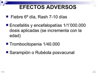 EFECTOS ADVERSOS Fiebre 6º día, Rash 7-10 días Encefalitis y encefalopatías 1/1 ’ 000.000 dosis aplicadas (se incrementa con la edad) Trombocitopenia 1/40.000 Sarampión o Rubéola posvacunal  10:50 PM 