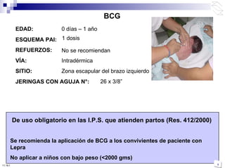 BCG EDAD: 0 días – 1 año ESQUEMA PAI: 1 dosis REFUERZOS: No se recomiendan VÍA: Intradérmica JERINGAS CON AGUJA N°:   De uso obligatorio en las I.P.S. que atienden partos (Res. 412/2000) Se recomienda la aplicación de BCG a los convivientes de paciente con Lepra No aplicar a niños con bajo peso (<2000 gms) 26 x 3/8 ” SITIO: Zona escapular del brazo izquierdo 10:50 PM 