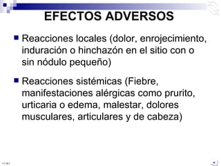 EFECTOS ADVERSOS Reacciones locales (dolor, enrojecimiento, induración o hinchazón en el sitio con o sin nódulo pequeño) Reacciones sistémicas (Fiebre, manifestaciones alérgicas como prurito, urticaria o edema, malestar, dolores musculares, articulares y de cabeza) 10:50 PM 
