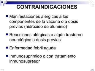 CONTRAINDICACIONES Manifestaciones alérgicas a los componentes de la vacuna o a dosis previas (hidróxido de aluminio) Reacciones alérgicas o algún trastorno neurológico a dosis previas Enfermedad febril aguda Inmunosuprimido o con tratamiento inmunosupresor 10:50 PM 