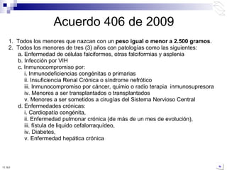 Acuerdo 406 de 2009 1.  Todos los menores que nazcan con un  peso igual o menor a 2.500 gramos . 2.  Todos los menores de tres (3) años con patologías como las siguientes: a. Enfermedad de células falciformes, otras falciformias y asplenia b. Infección por VIH c. Inmunocompromiso por: i. Inmunodeficiencias congénitas o primarias ii. Insuficiencia Renal Crónica o síndrome nefrótico iii. Inmunocompromiso por cáncer, quimio o radio terapia  inmunosupresora iv. Menores a ser transplantados o transplantados v. Menores a ser sometidos a cirugías del Sistema Nervioso Central d. Enfermedades crónicas: i. Cardiopatía congénita, ii. Enfermedad pulmonar crónica (de más de un mes de evolución), iii. fístula de liquido cefalorraquídeo, iv. Diabetes, v. Enfermedad hepática crónica 10:50 PM 