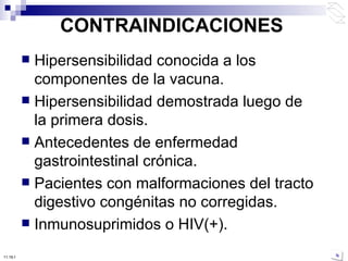 CONTRAINDICACIONES Hipersensibilidad conocida a los componentes de la vacuna.  Hipersensibilidad demostrada luego de la primera dosis.  Antecedentes de enfermedad gastrointestinal crónica.  Pacientes con malformaciones del tracto digestivo congénitas no corregidas.  Inmunosuprimidos o HIV(+). 10:50 PM 