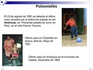 Poliomielitis El 23 de agosto de 1991,se detecta el último caso causado por el poliovirus salvaje en las  Américas , en  Pichanaki estado de Junín en Perú, en el niño Fermin Tenorio. Último caso en Colombia en Arjona, Bolívar, Mayo de 1991 Último caso en Antioquia en el municipio de Caldas, Diciembre de 1989 10:50 PM 