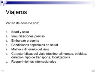 Varían de acuerdo con: Edad y sexo Inmunizaciones previas Embarazo presente Condiciones especiales de salud Motivo e itinerario del viaje Características del viaje (destino, alimentos, bebidas, duración, tipo de transporte, localización) Requerimientos internacionales Viajeros 10:50 PM 
