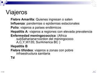 Fiebre Amarilla : Quienes ingresan o salen Influenza : pandemias o epidemias estacionales Polio : viajeros a países endémicos Hepatitis A : viajeros a regiones con elevada prevalencia Enfermedad meningococcica : (Africa subSahariana=cordon del meningococo A,C,Y,W135; SurAmerica BC ) Hepatitis B Fiebre tifoidea : viajeros a zonas con pobre infraestructura sanitaria Td Viajeros 10:50 PM 