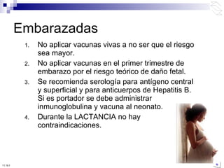 No aplicar vacunas vivas a no ser que el riesgo sea mayor. No aplicar vacunas en el primer trimestre de embarazo por el riesgo teórico de daño fetal. Se recomienda serología para antígeno central y superficial y para anticuerpos de Hepatitis B. Si es portador se debe administrar inmunoglobulina y vacuna al neonato. Durante la LACTANCIA no hay contraindicaciones. Embarazadas 10:50 PM 