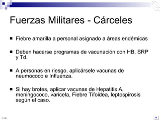 Fiebre amarilla a personal asignado a áreas endémicas Deben hacerse programas de vacunación con HB, SRP y Td. A personas en riesgo, aplicársele vacunas de neumococo e Influenza. Si hay brotes, aplicar vacunas de Hepatitis A, meningococo, varicela, Fiebre Tifoidea, leptospirosis según el caso. Fuerzas Militares - Cárceles 10:50 PM 