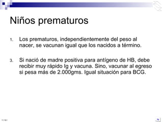 Los prematuros, independientemente del peso al nacer, se vacunan igual que los nacidos a término. Si nació de madre positiva para antígeno de HB, debe recibir muy rápido Ig y vacuna. Sino, vacunar al egreso si pesa más de 2.000gms. Igual situación para BCG. Niños prematuros 10:50 PM 