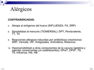 CONTRAINDICADAS: Alergia al antígenos del huevo (INFLUENZA, FA, SRP) Sensibilidad al mercurio (TIOMERSAL): DPT, Pentavalente, TT, Td Reacciones alérgicas inducidas por antibióticos (neomicina): SRP, Varicela, VIP, Antigripales, Antirrábica, Rotavirus Hipersensibilidad a otros componentes de la vacuna (gelatina y agentes conservantes y/o estabilizantes): DPwT, DPaT, TD, Td, Influenza, Hib, HB Alérgicos 10:50 PM 