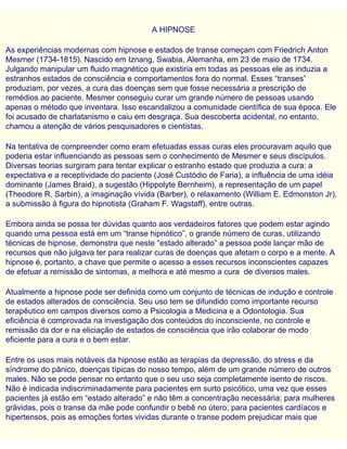 A HIPNOSE
As experiências modernas com hipnose e estados de transe começam com Friedrich Anton
Mesmer (1734-1815). Nascido em Iznang, Swabia, Alemanha, em 23 de maio de 1734.
Julgando manipular um fluido magnético que existiria em todas as pessoas ele as induzia a
estranhos estados de consciência e comportamentos fora do normal. Esses “transes”
produziam, por vezes, a cura das doenças sem que fosse necessária a prescrição de
remédios ao paciente. Mesmer conseguiu curar um grande número de pessoas usando
apenas o método que inventara. Isso escandalizou a comunidade científica de sua época. Ele
foi acusado de charlatanismo e caiu em desgraça. Sua descoberta acidental, no entanto,
chamou a atenção de vários pesquisadores e cientistas.
Na tentativa de compreender como eram efetuadas essas curas eles procuravam aquilo que
poderia estar influenciando as pessoas sem o conhecimento de Mesmer e seus discípulos.
Diversas teorias surgiram para tentar explicar o estranho estado que produzia a cura: a
expectativa e a receptividade do paciente (José Custódio de Faria), a influência de uma idéia
dominante (James Braid), a sugestão (Hippolyte Bernheim), a representação de um papel
(Theodore R. Sarbin), a imaginação vívida (Barber), o relaxamento (William E. Edmonston Jr),
a submissão à figura do hipnotista (Graham F. Wagstaff), entre outras.
Embora ainda se possa ter dúvidas quanto aos verdadeiros fatores que podem estar agindo
quando uma pessoa está em um “transe hipnótico”, o grande número de curas, utilizando
técnicas de hipnose, demonstra que neste “estado alterado” a pessoa pode lançar mão de
recursos que não julgava ter para realizar curas de doenças que afetam o corpo e a mente. A
hipnose é, portanto, a chave que permite o acesso a esses recursos inconscientes capazes
de efetuar a remissão de sintomas, a melhora e até mesmo a cura de diversos males.
Atualmente a hipnose pode ser definida como um conjunto de técnicas de indução e controle
de estados alterados de consciência. Seu uso tem se difundido como importante recurso
terapêutico em campos diversos como a Psicologia a Medicina e a Odontologia. Sua
eficiência é comprovada na investigação dos conteúdos do inconsciente, no controle e
remissão da dor e na eliciação de estados de consciência que irão colaborar de modo
eficiente para a cura e o bem estar.
Entre os usos mais notáveis da hipnose estão as terapias da depressão, do stress e da
síndrome do pânico, doenças típicas do nosso tempo, além de um grande número de outros
males. Não se pode pensar no entanto que o seu uso seja completamente isento de riscos.
Não é indicada indiscriminadamente para pacientes em surto psicótico, uma vez que esses
pacientes já estão em “estado alterado” e não têm a concentração necessária; para mulheres
grávidas, pois o transe da mãe pode confundir o bebê no útero; para pacientes cardíacos e
hipertensos, pois as emoções fortes vividas durante o transe podem prejudicar mais que
 