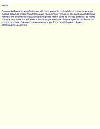 ajudar.
Esse notável recurso terapêutico tem sido erroneamente confundido com uma espécie de
mágica capaz de produzir fenômenos que não se inscrevem no rol das coisas consideradas
normais. Os fenômenos produzidos pela hipnose fazem parte do imenso potencial da mente
humana para encontrar soluções e respostas para os mais diversos tipos de problemas do
corpo e da mente. Soluções que nem sempre, por força das restrições culturais,
acreditávamos possíveis.
 
