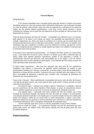 Curso de Hipnose
INTRODUÇÃO
É de extrema importância que o discípulo preste particular atenção à essência da presente
introdução, porque ela versa não somente sobre a filosofia de fenômenos, cuja explicação será dada
no corpo do manual, senão também sobre uma série de experiências a realizarem-se no estado de
vigília, que lhe permite adquirir gradualmente, e por fases suaves, aquele domínio e aquela
confiança em si próprio, sem os quais lhe será impossível ser bem sucedido na vida ou tornar-se um
hipnotizador de sucesso.
Valor do desenvolvimento da Força de Vontade – A qualidade mais admirável que o ser humano
pode adquirir é a de impor a sua vontade aos outros; essa qualidade que denominamos força de
vontade, magnetismo, etc., firma suas raízes na confiança em si mesmo, que um estudo desta série
de lições pode desenvolver até nos indivíduos mais tímidos e arredios. Para Fazer me entender mais
claramente, digo que a modéstia e a timidez, esses dois obstáculos à fortuna, seja qual for o nome
que se dê, desaparecerão por completo no caráter daquele que seguir com cuidado as instruções que
se ministram nesta série de lições.
É necessário fazer experiência constantemente – Ao discípulo não basta, porém, só a leitura deste
curso, e nem ainda deve ele pô-la à parte, dizendo a si mesmo que já sabe o suficiente para, de
futuro, poder fazer algumas pequenas experiências, quando se lhe apresentar a ocasião. É
absolutamente essencial que aproveite cada oportunidade que se lhe depare, a fim de realizar
cotidianamente uma ou mais experiências deste gênero. Aviso também que deve tornar-se perito em
cada experiência antes de passar as outras.
O objeto destas experiências – Para esse fim, apresento aqui uma série de seis experiências
Graduadas, cujo objetivo é desenvolver no operador aquela ponderação no caráter, à qual
denominamos confiança em si mesmo, e mostrar-lhe, ao mesmo tempo, a base das leis pelas quais o
hipnotismo se tornou um fato científico. A primeira coisa que o discípulo deve não esquecer é o não
haver necessidade de adormecer o paciente para conseguir nele a produção de fenômenos do
hipnotismo nas suas primeiras fases.
Como evitar o fracasso – Muito naturalmente, o principiante tem receio, antes de tudo, do fracasso,
e do ridículo que pode ocorrer; mas, como acabo de dizer, pode, desde o começo, previnir-se contra
estes dois inconvenientes.
Em primeiro lugar: - omitindo com cuidado a palavra “hipnotismo” e arredando a idéia de
que tais experiências são de caráter hipnótico. Pode chamar, se quiser, de experiências curiosas
sobre as atrações magnéticas ou nervosas, ou técnicas de relaxamento, afastando o fato real.
Em segundo lugar: - explicando com muito cuidado este fato tão evidente, que o bom
resultado da experiência depende inteiramente da força do poder da vontade e da concentração
exercida pelo paciente.O operador é um simples guia; se o paciente dispõe de força de vontade para
repelir com energia e afastar de sua mente todos os outros pensamentos, é seguro o bom êxito.
Depois de explicar isto aos pacientes e mostrar claramente que o interesse e o valor das experiências
se assentam inteiramente sobre a inteligência determinada da cooperação deles.
Se bem explicado estes fatos, evita-se o ridículo, preparando-se para o bom resultado.
Experiência no estado de Vigília. – As experiências seguintes tem por fim demonstrar que uma
pessoa pode exercer um império sobre outra pessoa, quando esta está de plena posse das suas
faculdades despertas:
Primeira Experiência:
 