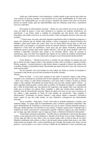 Ainda que, relativamente a esta experiência, a minha opinião é que conviria agir sobre um
certo número de pessoas reunidas, o que permitiria ter-se maior probabilidade de se obter bons
pacientes, fica subentendido que, no caso em que o operador não alcance bom êxito em diversas
pessoas ao mesmo tempo, quer por impossibilidade, quer por embaraço, pode fazer a experiência
com um si indivíduo.
Provocação do afrouxamento muscular – Reúna um certo número de jovens de ambos os
sexos, da idade de quinze a vinte anos, fazendo-os se sentarem em cadeiras confortáveis, em
semicírculo, a sua frente, tendo o cuidado de recomendar que não devem fazer nenhuma
brincadeira, nem ainda a mais leve, no correr da sessão. E faço um pequeno discurso como este, por
exemplo:
- “Viemos aqui, esta noite, para fazer algumas experiências sobre os fenômenos psíquicos, e
espero dos senhores que me dirijam toda atenção e inteira cooperação no desenvolvimento dos
trabalhos, sejam quais forem, que vamos fazer. Vai ser muito difícil sair-me bem, se não tiver
captado toda a sua atenção e, se quiserem resistir de maneira absoluta a minha influência, vai ser
impossível o bom êxito da experiência. Assim peço que por alguns momentos, permaneçam
totalmente passivos prontos para acatar minhas palavras, a fim de que possa produzir sobre seus
cérebros a impressão necessária para chegar a um resultado efetivo. Antes de começar as
experiências, peço com todo meu empenho que fiquem em um estado de completo afrouxamento
muscular, porque é a primeira coisa a fazer para conseguir-se um afrouxamento mental perfeito.”
Como Sentar-se – “Sentem-se por favor, a vontade em suas cadeiras, de maneira que seus
pés se fixem em toda a largura sobre o solo; ponham as mãos sobre os joelhos e, quando eu disser:
Direita, esquerda – levantem primeiro a mão direita, depois a esquerda, e deixem cair ambas sobre
os joelhos, brandas e inteiramente inertes. Recomendo que façam umas dez vezes este exercício em
cada uma das mãos”.
Em tal momento você está sentado em uma cadeira em frente ao círculo de discípulos e
levantando a mão direita cerca de trinta centímetros do joelho, dizendo:
-Direita.
Efeito do Sinal – A esse sinal, assegure-se que todos os pacientes ergam a mão direita,
imitando você e mantendo no ar durante dois ou três segundos; no momento em que dizer: Esquerda
– deixe cair o braço e a mão direita molemente e sem força sobre o joelho e levante ao mesmo
tempo a mão esquerda. Procedendo da mesma forma com esta mão, quando repetir: Direita – as
mãos esquerdas cairão pesadas e mortas sobre os joelhos. Os discípulos começarão a compreender
que a idéia de passividade que suas palavras lhe sugeriram, está agindo sobre seus músculos de
modo que se produza um repouso físico completo; a idéia que ressalta desta experiência é,
portanto, toda de afrouxamento muscular. Depois de repetir isto cinco ou seis vezes, levante-se de
sua cadeira e diga, passando na frente de cada membro do semicírculo: “Seja completo o
afrouxamento”, levantando, no mesmo instante, a mão direita, depois a esquerda e deixando-a
recair, seguro de que eles estão inertes; no caso afirmativo, conseguiu-se um afrouxamento
muscular.
Novos conselhos – Diga agora: “Como vocês estão se sentindo totalmente a vontade e sem
nenhuma fadiga, vou pegar cada um separadamente, para a primeira experiência importante. Não
quero absolutamente de cochichem ou conversem uns com os outros. Prestem particular atenção à
idéia que minhas palavras vão transmitir as suas mentes. E fiquem seguros disso. Entendam que a
tendência da mente é desenvolver o pensamento sugerido. Sintam-se seguros que estão fazendo o
que vos digo, que estão sentindo o que vos digo que sintais, e obteremos fenômenos interessantes”.
Como dirigir a primeira experiência – Escolha entre os participantes a pessoa que lhe pareça
melhor, a mais apta para sentir sua influência e, fazendo-a ficar de pé, com as costas voltadas para o
círculo, diga que olhe nos seus olhos e fixe, ao mesmo tempo, olhe os dela na base de seu nariz,
olhando-a justamente entre ambos os olhos e não deixando jamais arredar deste ponto o seu olhar,
ainda mesmo um instante. Fale e, nestas experiências, por exemplo, fale sempre com calma, em tom
positivo, e sem levantar a voz, como se tivesse o hábito de ser obedecido e como se pensasse que
 