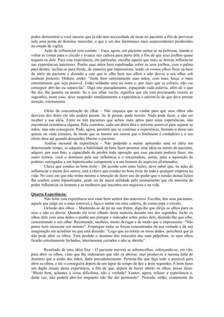 podes demonstrar a você mesmo que já não tem necessidade de tocar no paciente a fim de provocar
nele uma perda de domínio muscular, o que é um dos fenômenos mais surpreendentes produzidos
no estado de vigília.
Ação de influenciar sem contato – Faça, agora, um paciente sentar-se na poltrona, mande-o
voltar as costas para o círculo e avance sua cadeira para perto dele a fim de que seus joelhos quase
toquem os dele. Para esta experiência, em particular, escolha aquele que mais se deixou influenciar
nas experiências anteriores. Ponha suas mãos bem espalmadas sobre os seus joelhos, com a palma
para dentro; incline-se para frente, de maneira que impressione, tendo os vossos olhos fixos na base
do nariz do paciente e dizendo a este que te olhe bem nos olhos e não desvie o seu olhar sob
nenhum pretexto. Ordene, então: “Junte bem estreitamente suas mãos, com mais força, o mais
estreitamente que seja possível. Estão soldadas uma na outra e, por mais que se esforce, não vai
conseguir abri-las ou separa-las”. Diga isto pausadamente, espaçando cada palavra, afim de o que
lhe diz, lhe penetre na mente. Se o seu olhar vacila, significa que ele está procurando resistir as
sugestões; neste caso, deve suspender imediatamente a experiência e adverti-lo de que deve prestar
atenção, estritamente.
Efeito da concentração do olhar – Não esqueça que se cuidar para que seus olhos não
desviem dos deles ele não poderá pensar. Se lê pensar, pode resistir. Nada pode fazer, a não ser
receber a sua idéia. Entre os três pacientes que achou mais aptos para estas experiências, não
encontrará resistência alguma. Pelo contrário, cada um deles fará o máximo possível para separar as
mãos, mas não conseguirá. Pode, agora, permitir que se continue a experiência, fazendo-a durar uns
quinze ou vinte minutos, de modo que se mostre aos outros que o fenômeno é verdadeiro e o seu
efeito dura até quando desejardes libertar o paciente.
Análise racional da experiência – Não podendo a mente apreender uma só idéia em
determinado tempo, se adquires a habilidade de bem fazer penetrar uma idéia na mente do paciente,
adquiri, por esse fato, a capacidade de proibir toda oposição que esse paciente poderia fazer; em
outro termos, você o dominou pela sua influência e o encaminhou, assim, para a aquisição de
poderes outorgados a um hipnotizador competente e a um homem de negócios afortunados.
Chave que conduz ao bom êxito – De acordo com estas lições, deve saber que, na ação de
influenciar a mente dos outros, está a chave que conduz ao bom êxito de toda e qualquer empresa na
vida. No caso em que não tenha mesmo a intenção de fazer uso do poder que o estudo destas lições
lhe confere como hipnotizador, pode ser de maior utilidade pelo ensinamento que ele ministra de
poder influenciar os homens e as mulheres que encontra nos negócios e na vida.
Quarta Experiência:
Não tente esta experiência sem estar bem senhor das anteriores. Escolha, dos seus pacientes,
aquele que julga ser o mais sensível, e faça-o sentar em uma cadeira, de costas para o círculo.
Oclusão dos olhos – Mantendo-se de pé na sua frente, diga-lhe que dirija os olhos para os
seus e não os desvie. Quando ele tiver olhado desta maneira durante uns dez segundos, feche os
olhos dele com seus dedos e ponha seu polegar e indicador sobre pulso dele, dizendo-lhe que olhe,
concentrando o seu olhar. Recomende, também, muito devagar e de modo que o impressione: “Não
pense nem raciocine um minuto”. Empregue todas as forças concentradas da sua vontade e da sua
imaginação em acreditar no que está dizendo: “Logo que eu retirar os meus dedos, perceberá que já
não pode abrir os olhos. Terá perdido o domínio dos músculos das suas pálpebras, os seus olhos
ficarão estreitamente fechados, inteiramente cerrados e não se abrirão”.
Resultado de uma idéia fixa – O paciente moverá as sobrancelhas, esforçando-se, em vão,
para abrir os olhos, visto que lhe ordenaram que não os abrisse, mas produz-se a mesma falta de
domínio que a união das mãos, dado precedentemente. Permita-lhe que faça todo o possível para
abrir os olhos, e ele o conseguirá depois de um lapso de tempo de dez a doze segundos. É bom fazer
um duplo ensaio desta experiência, a fim de que, depois de haver aberto os olhos, possa dizer:
“Muito bem, achastes a coisa dificílima, não é verdade? Vamos, agora, refazer a experiência e,
desta vez, não poderá abri-los enquanto não lhe der permissão”. Proceda, então, exatamente da
 