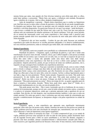 mesma forma que antes, mas quando ele fizer diversas tentativas sem efeito para abrir os olhos,
pode bater palmas e acrescentar: “Muito bem, por agora, a influência está acabada, Recuperará
agora o domínio de si mesmo. Abri os olhos; desperta completamente”.
Ação de tranqüilizar o paciente – Depois desta experiência que te conduz ao hipnotismo
real, fará bem em por as mãos sobre a fronte do paciente e em falar-lhe de um modo tranqüilizador.
Eu desejaria que pudesse fazer nascer no paciente uma tal condição mental, que ele se sentisse
satisfeito e com boas disposições. Eu queria que fizesse ele ver que é seu amigo – pode facilmente –
e que tivesse o cuidado de que nada lhe fizesse mal, seja o que for. Fazei com que suas palavras
animem nele um sentimento de relações amistosas e de inteira confiança. Verá que, nesse período,
ele se tornará tão interessado como você nesta experiência e fará sempre todo o possível para
prestar atenção quando dela tiver necessidade: não necessita de mais nada para retirar dela todo
efeito desejado.
É impossível não ser bem sucedido – Lembre de que não pode fracassar em nenhuma
experiência que acabo de descrever se escolhe pacientes adequados e se observa cuidadosamente,
nos seus mínimos pormenores, todas as instruções que tenho dado, não omitindo nenhuma delas.
Quinta Experiência:
Até o presente, temo-nos ocupado com a proibição ou o afastamento da ação muscular.
Interdição da palavra – Chegamos, agora, à proibição da palavra, o que não é senão uma
manifestação um pouco mais elevada. Achareis, talvez, que é difícil impedir a uma pessoa acordada
que se lembre do seu nome e que o enuncie em voz alta, mas, se você não se esquecer do que eu já
havia dito antes sobre a mente não aprender senão uma única idéia num dado tempo,
compreendereis como esta experiência é tão fácil de se levar a efeito como qualquer outra das
precedentes. Importa adverti-los, porém, de que só haveis de tentar nos melhores pacientes, isto é,
naqueles em que conseguiu bons resultados nas experiências anteriores.
Como dirigir a experiência – Faça que o paciente se mantenha em pé, com as costas voltada
para o círculo e coloque e coloque suas duas mãos de cada lado da sua cabeça, como na prova da
queda para frente e peça, como anteriormente, que olhe fixamente em seus olhos, enquanto você
dirige seu olhar para a base do nariz dele, como de costume. Incline a cabeça ligeiramente para o
seu lado e diga em tom penetrante: “Preste muita atenção. Esqueceste seu nome. Não pode mais
pronunciá-lo. Já não lembra mais dele. Não sabe mais. Não pode mais produzir este som,
esqueceu”. Retire sua mão e recue um passo. Coloque seu dedo na base do nariz dele e repita
claramente: “Não pode pronunciar seu nome”. Deixe um tempo de três ou quatro segundos para ele
fazer a tentativa e bata palme, dizendo: “Muito bem, pode dizer, agora. Qual é?” Então, ele o
pronunciará imediatamente em voz alta, em tom de grande alívio.
Não pode pensar nem falar – Não é justo o pretender que ele se lembrasse do seu nome e
pudesse tê-lo pronunciado, porque em tal caso, como já tenho achado em muitos outros, a memória
e a palavra se tornaram impossíveis, ainda que o paciente apresente toda a aparência de um ser
acordado. Sem dúvida, ele está desperto, mas incontestavelmente também é certo que se acha em
estado anormal. Ele sente que assim é, mas é certíssimo que está num estado de concentração que
precede o estabelecimento da hipnose, se desejarmos chegar a ela pelas experiências no estado de
vigília.
Sexta Experiência:
Chegamos, agora, a uma experiência que apresenta uma significação inteiramente
particular, tanto mais que ela mostra como, obtido o domínio da mente de uma pessoa em estado de
vigília, podemos provocar nela uma alucinação de sensação que, naturalmente, tem um fim: o de
fazer sobressair o valor do hipnotismo como agente terapêutico.
Método para afetar as sensações do corpo – É a todos compreensível que, se no estado de
vigília, podemos provocar uma sensação de calor na mão de uma pessoa, podeis facilmente fazer
uso da sugestão inversa para a febre ou casos semelhantes e, no leito dos doentes, enquanto o
paciente está bem acordado, atenuar consideravelmente o aborrecimento causado pela febre ou
calor excessivo, por sugestões positivas de frescura e bem estar. O meu interesse, nesta introdução,
 