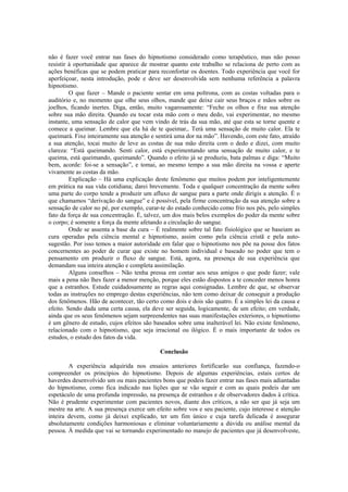 não é fazer você entrar nas fases do hipnotismo considerado como terapêutico, mas não posso
resistir à oportunidade que aparece de mostrar quanto este trabalho se relaciona de perto com as
ações benéficas que se podem praticar para reconfortar os doentes. Todo experiência que você for
aperfeiçoar, nesta introdução, pode e deve ser desenvolvida sem nenhuma referência a palavra
hipnotismo.
O que fazer – Mande o paciente sentar em uma poltrona, com as costas voltadas para o
auditório e, no momento que olhe seus olhos, mande que deixe cair seus braços e mãos sobre os
joelhos, ficando inertes. Diga, então, muito vagarosamente: “Feche os olhos e fixe sua atenção
sobre sua mão direita. Quando eu tocar esta mão com o meu dedo, vai experimentar, no mesmo
instante, uma sensação de calor que vem vindo de trás da sua mão, até que esta se torne quente e
comece a queimar. Lembre que ela há de te queimar,. Terá uma sensação de muito calor. Ela te
queimará. Fixe inteiramente sua atenção e sentirá uma dor na mão”. Havendo, com este fato, atraído
a sua atenção, tocai muito de leve as costas de sua mão direita com o dedo e dizei, com muito
clareza: “Está queimando. Senti calor, está experimentando uma sensação de muito calor, e te
queima, está queimando, queimando”. Quando o efeito já se produziu, bata palmas e diga: “Muito
bem, acorde: foi-se a sensação”, e tomai, ao mesmo tempo a sua mão direita na vossa e aperte
vivamente as costas da mão.
Explicação – Há uma explicação deste fenômeno que muitos podem por inteligentemente
em prática na sua vida cotidiana; darei brevemente. Toda e qualquer concentração da mente sobre
uma parte do corpo tende a produzir um afluxo de sangue para a parte onde dirigis a atenção. É o
que chamamos “derivação do sangue” e é possível, pela firme concentração da sua atenção sobre a
sensação de calor no pé, por exemplo, curar-te do estado conhecido como frio nos pés, pelo simples
fato da força de sua concentração. É, talvez, um dos mais belos exemplos do poder da mente sobre
o corpo; é somente a força da mente afetando a circulação do sangue.
Onde se assenta a base da cura – É realmente sobre tal fato fisiológico que se baseiam as
cura operadas pela ciência mental e hipnotismo, assim como pela ciência cristã e pela auto-
sugestão. Por isso temos a maior autoridade em falar que o hipnotismo nos põe na posse dos fatos
concernentes ao poder de curar que existe no homem individual e baseado no poder que tem o
pensamento em produzir o fluxo de sangue. Está, agora, na presença de sua experiência que
demandam sua inteira atenção e completa assimilação.
Alguns conselhos – Não tenha pressa em contar aos seus amigos o que pode fazer; vale
mais a pena não lhes fazer a menor menção, porque eles estão dispostos a te conceder menos honra
que a estranhos. Estude cuidadosamente as regras aqui consignadas. Lembre de que, se observar
todas as instruções no emprego destas experiências, não tem como deixar de conseguir a produção
dos fenômenos. Hão de acontecer, tão certo como dois e dois são quatro. É a simples lei da causa e
efeito. Sendo dada uma certa causa, ela deve ser seguida, logicamente, de um efeito; em verdade,
ainda que os seus fenômenos sejam surpreendentes nas suas manifestações exteriores, o hipnotismo
é um gênero de estudo, cujos efeitos são baseados sobre uma inalterável lei. Não existe fenômeno,
relacionado com o hipnotismo, que seja irracional ou ilógico. É o mais importante de todos os
estudos, o estudo dos fatos da vida.
Conclusão
A experiência adquirida nos ensaios anteriores fortificarão sua confiança, fazendo-o
compreender os princípios do hipnotismo. Depois de algumas experiências, estais certos de
haverdes desenvolvido um ou mais pacientes bons que podeis fazer entrar nas fases mais adiantadas
do hipnotismo, como fica indicado nas lições que se vão seguir e com as quais podeis dar um
espetáculo de uma profunda impressão, na presença de estranhos e de observadores dados à crítica.
Não é prudente experimentar com pacientes novos, diante dos críticos, a não ser que já seja um
mestre na arte. A sua presença exerce um efeito sobre vos e seu paciente, cujo interesse e atenção
inteira devem, como já deixei explicado, ter um fim único e cuja tarefa delicada é assegurar
absolutamente condições harmoniosas e eliminar voluntariamente a dúvida ou análise mental da
pessoa. À medida que vai se tornando experimentado no manejo de pacientes que já desenvolveste,
 