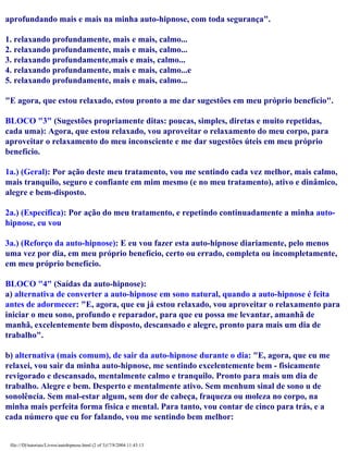 aprofundando mais e mais na minha auto-hipnose, com toda segurança".
1. relaxando profundamente, mais e mais, calmo...
2. relaxando profundamente, mais e mais, calmo...
3. relaxando profundamente,mais e mais, calmo...
4. relaxando profundamente, mais e mais, calmo...e
5. relaxando profundamente, mais e mais, calmo...
"E agora, que estou relaxado, estou pronto a me dar sugestões em meu próprio benefício".
BLOCO "3" (Sugestões propriamente ditas: poucas, simples, diretas e muito repetidas,
cada uma): Agora, que estou relaxado, vou aproveitar o relaxamento do meu corpo, para
aproveitar o relaxamento do meu inconsciente e me dar sugestões úteis em meu próprio
benefício.
1a.) (Geral): Por ação deste meu tratamento, vou me sentindo cada vez melhor, mais calmo,
mais tranquilo, seguro e confiante em mim mesmo (e no meu tratamento), ativo e dinâmico,
alegre e bem-disposto.
2a.) (Específica): Por ação do meu tratamento, e repetindo continuadamente a minha auto-
hipnose, eu vou
3a.) (Reforço da auto-hipnose): E eu vou fazer esta auto-hipnose diariamente, pelo menos
uma vez por dia, em meu próprio benefício, certo ou errado, completa ou incompletamente,
em meu próprio benefício.
BLOCO "4" (Saídas da auto-hipnose):
a) alternativa de converter a auto-hipnose em sono natural, quando a auto-hipnose é feita
antes de adormecer: "E, agora, que eu já estou relaxado, vou aproveitar o relaxamento para
iniciar o meu sono, profundo e reparador, para que eu possa me levantar, amanhã de
manhã, excelentemente bem disposto, descansado e alegre, pronto para mais um dia de
trabalho".
b) alternativa (mais comum), de sair da auto-hipnose durante o dia: "E, agora, que eu me
relaxei, vou sair da minha auto-hipnose, me sentindo excelentemente bem - fisicamente
revigorado e descansado, mentalmente calmo e tranquilo. Pronto para mais um dia de
trabalho. Alegre e bem. Desperto e mentalmente ativo. Sem menhum sinal de sono u de
sonolência. Sem mal-estar algum, sem dor de cabeça, fraqueza ou moleza no corpo, na
minha mais perfeita forma física e mental. Para tanto, vou contar de cinco para trás, e a
cada número que eu for falando, vou me sentindo bem melhor:
file:///D|/tutoriais/Livros/autohipnose.html (2 of 3)17/8/2004 11:43:13
 