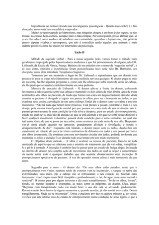 Importância do motivo elevado nas investigações psicológicas – Quanto mais nobre é o fim
almejado, tanto mais bem sucedido é o operador.
Muitos se tem ocupado do hipnotismo, mas ninguém chegou a um bom êxito seguro, se não
trouxe, ao estudo desta ciência, coração puro e mãos limpas. Por conseguinte, posso afirmar que, se
o seu fim não é outro senão o de satisfazer sua curiosidade, aprendeu o hipnotismo, não poderás
jamais esperar receber a recompensa, que não é concedida senão aqueles que aspiram o mais
ardente possível a uma luz maior por intermédio da psicologia.
Lição II
Método de sugestão verbal – Para a nossa segunda lição, vamos tomar o método mais
geralmente empregado pelos hipnotizadores modernos e que foi primeiramente divulgado pelo DR.
Liébeault, da Escola de Nancy, França. Batizou ele seu método com o nome de “sugestão verbal”, e
as suas vistas, opiniões e experiências foram personificadas mais tarde pelo Dr. Bernheim, seu
discípulo, numa obra intitulada: Terapêutica Sugestiva.
Tomemos por um momento o lugar do Dr. Liébeault e suponhamos que um doente vem
procura-lo para se tratar pelo hipnotismo de uma moléstia nervosa qualquer. O doutor pega na mão
do paciente, faz-lhe algumas perguntas e, como este lhe afirma que sofre muito de dores de cabeça,
ele lhe pede que se assente confortavelmente em uma poltrona.
Maneira de proceder de Liébeault – O doutor põe-se a frente do doente, colocando
levemente a mão esquerda sobre sua cabeça e mantendo os dois dedos da mão direita cerca de trinta
centímetros dos olhos do paciente, de modo que forme com estes um ângulo bastante elevado; desta
maneira o paciente é obrigado a erguer um pouco os olhos para ver claramente os dedos, o que
ocasiona nele, assim, a produção de um certo esforço. Então diz o doutor com voz calma e em tom
monótono: “Não há nada que temer neste processo. Está prestes a passar, conforme o meu e o seu
desejo, pela mesma transfiguração mental por que passais em cada noite de sua existência, isto é,
passará primeiramente de uma condição de vida ativa e desperta, para um estado de entorpecimento,
estado no qual ouvis, mas não dá atenção ao que se está dizendo e no qual se senti pouco disposto a
fazer qualquer movimento voluntário; passará desta condição para o sono ordinário, no qual não
terá consciência do que se passa em seu redor, como acontece em cada noite de sua vida. Despertar-
vos-ei deste estado quando me aprouver, grandemente aliviado e fortificado, e notará o
desaparecimento da dor”. Enquanto está falando, o doutor move com os dedos, dando-lhes um
movimento de rotação de cerca de trinta centímetros de diâmetro em redor e um pouco por baixo
dos olhos do paciente. Ele continua com esse movimento circular dos dedos, pedindo ao doente que
mantenha os olhos e atenção fixos durante todo esse tempo em tom muito monótono.
O Objetivo deste método – A idéia é acalmar os nervos do paciente; livra-lo de toda
ansiedade do espírito que se relacione com o mistério do tratamento que ele vai sofrer, tranqüiliza-
lo e pô-lo à vontade. A intenção é também faze-lo passar para um estado de fadiga alegre, insinuada
no cérebro do doente pela simples ação do movimento dos dedos ao qual se segue a concentração
da mente sobre todo e qualquer trabalho que não acarrete aborrecimento nem excitação. O
entorpecimento apodera-se do paciente. A voz do operador ressoa calma e mais monotonia de que
antes.
Sugestão para o sono – O doutor diz: “Os seus olhos estão pesados; sente que o
entorpecimento vem vindo; nenhum ruído do exterior vem te incomodar; o sangue se retira das
extremidades; suas mãos, pés e cabeça vão se refrescando; o seu coração vai batendo mais
lentamente, você respira mais fácil, tranqüila e profundamente, e cai, devagar, num sono normal e
saudável”. O doutor para por alguns instantes e diz mais tranqüilamente: “Feche os olhos, dorme”,
pondo, no mesmo instante e levemente, as mãos sobre as pálpebras do doente. Diga, então:
“Repouse com tranqüilidade, todo vai muito bem; a sua dor está se aliviando gradualmente.
Dormirá muito bem dentro de alguns momentos e, quando acordar, já não sentirá mais a dor. Dormi
tranqüilamente. Nada vai te incomodar”. Deixa o paciente por dez ou quinze minutos e, ao voltar,
verifica que este último caiu do estado de entorpecimento numa condição de sono ligeiro e que a
 