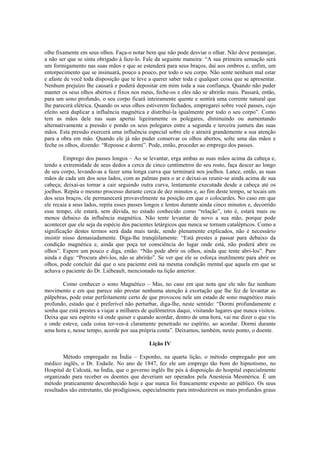 olhe fixamente em seus olhos. Faça-o notar bem que não pode desviar o olhar. Não deve pestanejar,
a não ser que se sinta obrigado à faze-lo. Fale da seguinte maneira: “A sua primeira sensação será
um formigamento nas suas mãos e que se estenderá para seus braços, daí aos ombros e, enfim, um
entorpecimento que se insinuará, pouco a pouco, por todo o seu corpo. Não sente nenhum mal estar
e afaste de você toda disposição que te leve a querer saber toda e qualquer coisa que se apresentar.
Nenhum prejuízo lhe causará e poderá depositar em mim toda a sua confiança. Quando não puder
manter os seus olhos abertos e fixos nos meus, feche-os e eles não se abrirão mais. Passará, então,
para um sono profundo, o seu corpo ficará inteiramente quente e sentirá uma corrente natural que
lhe parecerá elétrica. Quando os seus olhos estiverem fechados, empregarei sobre você passes, cujo
efeito será duplicar a influência magnética e distribuí-la igualmente por todo o seu corpo”. Como
tem as mãos dele nas suas apertai ligeiramente os polegares, diminuindo ou aumentando
alternativamente a pressão e pondo os seus polegares entre a segunda e terceira juntura das suas
mãos. Esta pressão exercerá uma influência especial sobre ele e atrairá grandemente a sua atenção
para a obra em mão. Quando ele já não puder conservar os olhos abertos, solte uma das mãos e
feche os olhos, dizendo: “Repouse e dormi”. Pode, então, proceder ao emprego dos passes.
Emprego dos passes longos – Ao se levantar, erga ambas as suas mãos acima da cabeça e,
tendo a extremidade de seus dedos a cerca de cinco centímetros do seu rosto, faça descer ao longo
de seu corpo, levando-as a fazer uma longa curva que terminará nos joelhos. Lance, então, as suas
mãos de cada um dos seus lados, com as palmas para o ar e deixai-as reunir-se ainda acima de sua
cabeça; deixai-as tornar a cair seguindo outra curva, lentamente executada desde a cabeça até os
joelhos. Repita o mesmo processo durante cerca de dez minutos e, ao fim deste tempo, se tocais um
dos seus braços, ele permanecerá provavelmente na posição em que o colocardes. No caso em que
ele recaia a seus lados, repita esses passes longos e lentos durante ainda cinco minutos e, decorrido
esse tempo, ele estará, sem dúvida, no estado conhecido como “relação”, isto é, estará mais ou
menos debaixo da influência magnética. Não tente levantar de novo a sua mão, porque pode
acontecer que ele seja da espécie dos pacientes letárgicos que nunca se tornam catalépticos. Como a
significação destes termos será dada mais tarde, sendo plenamente explicados, não é necessário
insistir nisso demasiadamente. Diga-lhe tranqüilamente: “Está prestes a passar para debaixo da
condição magnética e, ainda que poça ter consciência do lugar onde está, não poderá abrir os
olhos”. Espere um pouco e diga, então: “Não pode abrir os olhos, ainda que tente abri-los”. Pare
ainda e diga: “Procura abri-los, não se abrirão”. Se ver que ele se esforça inutilmente para abrir os
olhos, pode concluir daí que o seu paciente está na mesma condição mental que aquela em que se
achava o paciente do Dr. Liébeault, mencionado na lição anterior.
Como conhecer o sono Magnético – Mas, no caso em que nota que ele não faz nenhum
movimento e em que parece não prestar nenhuma atenção à exortação que lhe fez de levantar as
pálpebras, pode estar perfeitamente certo de que provocou nele um estado de sono magnético mais
profundo, estado que é preferível não perturbar, diga-lhe, neste sentido: “Dormi profundamente e
sonha que está prestes a viajar a milhares de quilômetros daqui, visitando lugares que nunca visitou.
Deixa que seu espírito vá onde quiser e quando acordar, dentro de uma hora, vai me dizer o que viu
e onde esteve, cada coisa ter-vos-á claramente penetrado no espírito, ao acordar. Dormi durante
uma hora e, nesse tempo, acorde por sua própria conta”. Deixamos, também, neste ponto, o doente.
Lição IV
Método empregado na Índia – Exponho, na quarta lição, o método empregado por um
médico inglês, o Dr. Esdaile. No ano de 1847, fez ele um emprego tão bom do hipnotismo, no
Hospital de Calcutá, na Índia, que o governo inglês lhe pós à disposição do hospital especialmente
organizado para receber os doentes que deveriam ser operados pela Anestesia Mesmérica. É um
método praticamente desconhecido hoje e que nunca foi francamente exposto ao público. Os seus
resultados são entretanto, tão prodigiosos, especialmente para introduzirem os mais profundos graus
 
