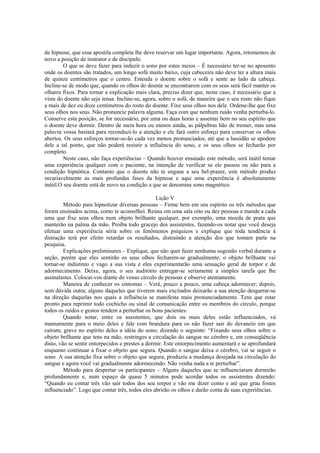 de hipnose, que essa apostila completa lhe deve reservar um lugar importante. Agora, retomemos de
novo a posição de instrutor e de discípulo.
O que se deve fazer para induzir o sono por estes meios – É necessário ter-se no aposento
onde os doentes são tratados, um longo sofá muito baixo, cuja cabeceira não deve ter a altura mais
de quinze centímetros que o centro. Estenda o doente sobre o sofá e sente ao lado da cabeça.
Incline-se de modo que, quando os olhos do doente se encontrarem com os seus será fácil manter os
olhares fixos. Para tornar a explicação mais clara, preciso dizer que, neste caso, é necessário que a
vista do doente não seja tensa. Incline-se, agora, sobre o sofá, de maneira que o seu rosto não fique
a mais de dez ou doze centímetros do rosto do doente. Fixe seus olhos nos dele. Ordene-lhe que fixe
seus olhos nos seus. Não pronuncie palavra alguma. Faça com que nenhum ruído venha perturba-lo.
Conserve esta posição, se for necessário, por uma ou duas horas e assentai bem no seu espírito que
o doente deve dormir. Dentro de meia hora ou menos ainda, as pálpebras hão de tremer, mas uma
palavra vossa bastará para reconduzi-lo a atenção e ele fará outro esforço para conservar os olhos
abertos. Os seus esforços tornar-se-ão cada vez menos pronunciados, até que a lassidão se apodere
dele a tal ponto, que não poderá resistir a influência do sono, e os seus olhos se fecharão por
completo.
Neste caso, não faça experiências – Quando houver ensaiado este método, será inútil tentar
uma experiência qualquer com o paciente, na intenção de verificar se ele passou ou não para a
condição hipnótica. Contanto que o doente não te engane a seu bel-prazer, este método produz
invariavelmente as mais profundas fases da hipnose e aqui uma experiência é absolutamente
inútil.O seu doente está de novo na condição a que se denomina sono magnético.
Lição V
Método para hipnotizar diversas pessoas – Firme bem em seu espírito os três métodos que
foram ensinados acima, como te aconselhei. Reúna em uma sala oito ou dez pessoas e mande a cada
uma que fixe seus olhos num objeto brilhante qualquer, por exemplo, uma moeda de prata que
manterão na palma da mão. Proíba todo gracejo dos assistentes, fazendo-os notar que você deseja
efetuar uma experiência séria sobre os fenômenos psíquicos e explique que toda tendência à
distração terá por efeito retardar os resultados, distraindo a atenção dos que tomam parte na
pesquisa.
Explicações preliminares – Explique, que não quer fazer nenhuma sugestão verbal durante a
seção, porém que eles sentirão os seus olhos fecharem-se gradualmente; o objeto brilhante vai
tornar-se indistinto e vago a sua vista e eles experimentarão uma sensação geral de torpor e de
adormecimento. Deixe, agora, o seu auditório entregar-se seriamente a simples tarefa que lhe
assinalastes. Colocai-vos diante do vosso círculo de pessoas e observe atentamente.
Maneira de conhecer os sintomas – Verá, pouco a pouco, uma cabeça adormecer; depois,
sem dúvida outra; alguns daqueles que tiverem mais excitados deixarão a sua atenção desgarrar-se
na direção daquelas nos quais a influência se manifesta mais pronunciadamente. Tens que estar
pronto para reprimir todo cochicho ou sinal de comunicação entre os membros do círculo, porque
todos os ruídos e gestos tendem a perturbar os bons pacientes.
Quando notar, entre os assistentes, que dois ou mais deles estão influenciados, vá
mansamente para o meio deles e fale com brandura para os não fazer sair do devaneio em que
caíram; grave no espírito deles a idéia do sono; dizendo o seguinte: “Fixando seus olhos sobre o
objeto brilhante que tens na mão, restringes a circulação do sangue no cérebro e, em conseqüência
disto, vão se sentir entorpecidos e prestes a dormir. Este entorpecimento aumentará e se aprofundará
enquanto continuar a fixar o objeto que segura. Quando o sangue deixa o cérebro, vai se seguir o
sono. A sua atenção fixa sobre o objeto que segura, produziu a mudança desejada na circulação do
sangue e agora você vai gradualmente adormecendo. Não venha nada a te perturbar”.
Método para despertar os participantes – Alguns daqueles que se influenciaram dormirão
profundamente e, num espaço de quase 5 minutos pode acordar todos os assistentes dizendo:
“Quando eu contar três vão sair todos dos seu torpor e vão me dizer como e até que grau fostes
influenciado”. Logo que contar três, todos eles abrirão os olhos e darão conta de suas experiências.
 