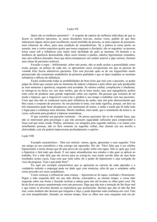Lição VII
Quais são os melhores pacientes? – A respeito da espécie de melhores individuas de que se
fazem os melhores pacientes, os meus discípulos tem-me, muitas vezes, pedido de que lhes
indicassem alguns meios para escolherem, numa multidão de pessoas, as mais capazes de passarem,
num relancear de olhos, para uma condição de sonambulismo. Só a prática te torna perito no
assunto, mas a certos requisitos gerais que nunca enganam o discípulo; são os seguintes: as pessoas
loiras caem sob a influência com muito mais facilidade do quês as morenas. Os homens e as
mulheres de aparência desenxabida, olhos azuis tirantes a pardos, cabelos ligeiramente castanhos,
mas sem reflexos dourados, boca que deixa transparecer um caráter amável e algo curioso, formam
uma classe de pacientes notáveis.
Exceção a regra – Infelizmente, sobre este ponto, não se pode aceitar a generalidade como
exata, porque, na prática de cada um, se apresentam casos excepcionais em que as pessoas de
vontade forte fazem admiráveis pacientes. Eles tem provado quês as de um trigueirinho muito
pronunciado são certamente sonâmbulos de primeira qualidade e que os tipos insípidos se mostram
refratários e difíceis de influência.
Ficará conhecendo todas as probabilidades de bom êxito que terá com o paciente, se puder
julgar do efeito que causais nele no momento de induzir a hipnose e pelo efeito que nele produzirão
as suas maneiras e aparência, enquanto está acordado. Se mostra cordial, complacente e obediente;
se entrega-se ou deixa ver, nos seus modos, que ele te teme muito, mas sem repugnância, podeis
estar certo de produzir uma grande impressão sobre seu espírito. Há pessoas que resistem de tal
modo a hipnose, que é impossível vence-las e perderá o seu tempo a trabalhar com tais pacientes.
Creio que elas não se conduzem assim pela influência do medo, mas sim pelo aborrecimento que
lhes causa o conjunto do processo. Se um paciente te teme, isso nada significa, porque, em dois ou
três tratamentos pode fazer desaparecer este sentimento de temor, e então o mede que lê tinha sede
o lugar para a confiança mais absoluta. Mostre também, mais tarde, que o sentimento de temor é, as
vezes, suficiente para produzir a hipnose instantânea.
O que constitui um paciente resistente – Os piores pacientes são os de vontade fraca, que
não se interessam pela psicologia e que não possuem sagacidade suficiente para compreender a
força real que neles reside. Podem, entretanto, ser atingidos pela sugestão indireta, e se tratais com
semelhantes pessoas, não os fieis somente na sugestão verbal, mas chamai em seu auxilio a
eletricidade; com ela poderá impressionar profundamente o espírito.
Lição VIII
Exemplo característico – Para nos instruir, vamos, agora, apresentar o caso seguinte: Vem
um amigo ao seu consultório e trás consigo um rapazinho. Diz ele: “Ouvi falar que é um célebre
hipnotizador e muito desejo que dê uma prova de seu poder sobre este rapaz. Não se opõe que você
o hipnotize e fará tudo que disser. É um rapaz atrasadíssimo nos estudos e não quer se aplicar ao
trabalho. Foi a mãe dele que me enviou para eu corrigi-lo, mas tendo ouvido falar de seus bons
resultados nestes casos, Faça com que sinta sobre ele o poder do hipnotismo e seja corrigido do
vício da preguiça. Veja o que pode fazer”.
Eis aqui um exemplo característico que se apresenta na carreira de cada operador e o
verdadeiro método a empregar pode ser dado aqui com minúcias, afim de que o estudante saiba
como proceder em casos semelhantes.
Como começar a influenciar uma criança – Aprossime-se do rapaz, confiada e firmemente.
Pegue a mão esquerda dele em sua mão direita, colocando-o, ao mesmo tempo, a vossa mão
esquerda sobre sua fronte e fazendo inclinar a cabeça para trás até levante os olhos para você. Ele
há de ficar um pouco amedontrado com este processo. Diga que não tem a intenção de lhe fazer mal
e que muito se divertirá durante as experiência que acontecerão. Declare que não só não lhe fará
mal, como também não deixará que ninguém o faça; e pode depositar toda confiança em você. Fale
em tom tranqüilizador, fazendo, ao mesmo tempo, fixar os olhos nos seus enquanto está em pé.
 