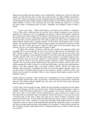 Diga que deve praticar tudo que ordenar e que vai adormecê-lo. Declare que vai por ele sobre uma
cadeira e que lhe dará para fixar os olhos uma moeda de prata; um objeto brilhante preencherá o
mesmo fim. Afirme, em seguida, que não acontecerá nada de extraordinário, senão que seu sono
será absolutamente natural. Depois, ponha-o confortavelmente em uma cadeira, pondo na sua mão o
objeto brilhante e colocai-o a dez centímetros dos seus olhos, dizendo que, depois de o ter fixado
por pouco tempo se entorpecerá cada vez mais e, finalmente, será obrigado a fechar os olhos e
dormir.
O que se deve dizer – Repita positivamente e de maneira muito enfática as indicações:
“Fixe os olhos sobre o objeto que tens em sua mão. Não de atenção a qualquer um que venha ao
aposento ou ao ruído que o faz. As sua pálpebras vão tornar-se cada vez mais pesadas; entorpecerá
de tal maneira que ficará incapaz de tê-las abertas”. Passe para trás de sua cabeça e ponha vossa
mão direita sobre sua nuca, conservando a palma da mão fortemente apoiada aí, mas arranjaivos de
maneira que não os causeis nenhum mal. Como nada se ganha com a preça, deixe-o adormecer por
alguns instantes. Repita, então, a sugestão seguinte: “Os seus olhos vão tornando-se cada vez mais
pesados, está entorpecendo bastante; dentro de alguns instantes será impossível conservar os olhos
abertos, mas não os feche antes que eu ordene. O objeto quase que já não aparece agora, mas
continue a fixa-lo e eu vou dizer quando deverá fechar os olhos”.
O objeto deste método. -Continuai a falar.lhe desta maneira com segurança, porém com
suavidade; fazei as vossas sugestões em tom de voz tal que se imprimam na sua consciência como
fatos. Penetrai.o, agora, com a idéia do sono. Continuai a falar.lhe, mas não ouça ele senão o que
lhe dizeis. Em seguida às vossas sugestões reiterada. Os seus olhos terão logo um aspecto dormente
e pesado. Falai.lhe, então: "Os vos 108 olhos estão prestes a fechar-se, mal podeis manter-vos dês-
perto". Falai.lhe, aqui, em tom menos imperativo e mais monótono, empregando a entoação mais
lenta que podeis e fazei de sorte que pareçais cansado e disposto a dormir. Continuai pelo modo
seguinte: "Os vossos olhos devem fecharse agora, não podeis tê-los abertos; hão de cerrar-se já e
estareis adormecido. Fechai°s.Conservai a vossa mão direita sobre a sua nuca como anteriormente e
ponde a vossa mão esquerda sobre a sua fronte, dizendo: "Dormi". Dai-lhe esta ordem com
brandura, mas com firmeza. As pálpebras tremerão, às vezes durante alguns segundos, outras vezes
por mais tempo. O paciente afrouxará logo os seus músculos e tornará a assentar-se sobre a sua
cadeira com um suspiro de satisfação. Deixai-o, assim, repousar durante alguns segundos, sem lhe
dirigirdes a palavra.
Guardai silêncio no aposento. -Pedi à pessoa que o acompanhou ao Vosso consultório que fique
muito tranqüila durante toda a sessão, que não faça o menor barulho que possa atrair a atenção do
paciente e não ofereça nenhuma sugestão nem a ele nem a vós. Deve-se insistir sobre este ponto
antes de começar o tratamento.
O efeito sobre a ação muscular do rapaz. -Depois de haver permitido ao paciente que tome alguns
segundos de descanso, dizei-lhe em tom muito baixo: "Estais dormindo profundamente e nada vos
acordará. Nada VOI fará mal; podeis abrir os olhos quando eu vá-lo disser, mas Dão o podeis se
para isso eu Dão voa der ordem. Ficareis adormecido.Vou, agora, levantar-voa o braço e esse
movimento Dão voa perturbará, nada voa despertará". Retirai suavemente a vossa mão da sua nuca
e friccionai duas ou três vezes o braço mais perto de vós, depois levantai-o vivamente a uma
posição horizontal e dizei: "O Vosso braço ficará Da posição em que eu o puser". Friccionai-o ainda
duas ou três vezes e dizei: "Vêde que o Vosso braço está rígido e Dão podeis abaixá-lo. Ele ficará
na posição em que eu o deixar; estais profundamente adormecido e fareis tudo o que eu vos ordenar
que façais, mas não podereis acordar, senão quando eu vo-lo ordenar". O braço ficará na posição em
que o tiverdes colocado e então podereis dizer: "Ninguém poderá fazer-vos dobrar o braço, tem que
eu o consinte".
 