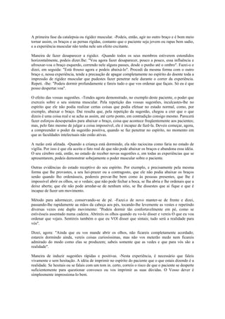 A primeira fase da catalepsia ou rigidez muscular. -Podeis, então, agir no outro braço e é bom meio
tornar assim, os braços e as pernas rígidas, contanto que o paciente seja jovem ou rapas bem sadio,
e a experiência muscular não tenha nele um efeito excitante.
Maneira de fazer desaparecer a rigidez. -Quando todos os seus membros estiverem estendidos
horizontalmente, podeis dizer.lhe: "Vou agora fazer desaparecer, pouco a pouco, essa influência e
afrouxar-voa o braço esquerdo, correndo nele alguns passes, desde o punho até o ombro". Fazei-o e
dizei, em seguida: "Está frouxo agora e podeis abaixá-lo". Procedi da mesma forma com o outro
braço e, nessa experiência, tende a precaução de apagar completamente no espírito do doente toda a
impressão de rigidez muscular que pudestes fazer penetrar nele durante o correr da experiência.
Repeti. -lhe: "Podeis dormir profundamente e fareis tudo o que vos ordenar que façais. Só eu é que
posso despertar.voa".
O efeito das vossas sugestões. -Tendes agora demonstrado, no exemplo deste paciente, o poder que
exerceis sobre o seu sistema muscular. Pela repetição das vossas sugestões, inculcastes-lhe no
espírito que ele não podia realizar certas coisas que podia efetuar no estado normal, como, por
exemplo, abaixar o braço. Daí resulta que, pela repetição da sugestão, chegou a crer que o que
dizeis é uma coisa real e se acha as assim, até certo ponto, em contradição consigo mesmo. Parecerá
fazer esforços desesperados para abaixar o braço, coisa que acontece freqüentemente aos pacientes;
mas, pelo fato mesmo de julgar a coisa impossível, ele é incapaz de fazê-la. Deveis começar, agora,
a compreender o poder da sugestão positiva, quando se faz penetrar no espírito, no momento em
que as faculdades intelectuais não estão ativas.
A razão está afetada. -Quando a criança está dormindo, ela não raciocina como faria no estado de
vigília. Por isso é que ela aceita o fato real de que não pode abaixar os braços e abandona essa idéia.
O seu cérebro está, então, no estado de receber novas sugestões e, em todas as experiências que se
apresentarem, podeis demonstrar sobejamente o poder muscular sobre o paciente.
Outras evidências do estado receptivo do seu espírito. Por exemplo, e precisamente pela mesma
forma que lhe provastes, a seu hei-prazer ou a contragosto, que ele não podia abaixar os braços
senão quando lho ordenásseis, podereis provar-lhe bem como às pessoas presentes, que lhe é
impossível abrir os olhos, se o vedais; que não pode fechar a boca, se lha abria e lhe ordenais que a
deixe aberta; que ele não pode arredar-se de nenhum sitio, se lhe dissestes que ai fique e que é
incapaz de fazer um movimento.
Método para adormecer, conservando-se de pé. -Fazei.o de novo manter-se de frente e dizei,
passando-lhe rapidamente aa mãos da cabeça aos pés, tocando-lhe levemente as vestes e repetindo
diversas vezes este duplo movimento: "Podeis dormir tão confortavelmente em pé, como se
estivésseis assentado numa cadeira. Abrireis os olhos quando eu vo-lo disser e vereis O que eu voa
ordenar que vejais. Sentireis também o que eu VOl disser que sintais; tudo será a realidade para
vós".
Dizei, agora: "Ainda que eu vos mande abrir os olhos, não ficareis completamente acordado;
estareis dormindo ainda, vereis coisas curiosíssimas, mas não vos meterão medo nem ficareis
admirado do modo como elas se produzem; sabeis somente que as vedes e que para vós são a
realidade".
Maneira de induzir sugestões rápidas e positivas. -Nesta experiência, é necessário que faleis
vivamente e sem hesitação. A idéia de imprimir no espírito do paciente que o que estais dizendo é a
realidade. Se hesitais ou se falais com um tom in. certo, correis o risco de que o paciente se desperte
suficientemente para questionar convosco ou vos imprimir as suas dúvidas. O Vosso dever é
simplesmente impressiona-lo bem.
 