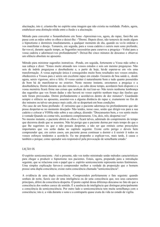alucinação, isto é, criastes-lhe no espírito uma imagem que não existia na realidade. Podeis, agora,
estabelecer uma distinção nítida entre a ilusão e a alucinação.
Método para converter o Sonambulismo em Sono -Aproximai-vos, agora, do rapaz, farei-lhe um
passe com as mãos sobre os olhos e deizei-lhe: -"Dormi. Depois disso, não temereis de modo algum
o hipnotismo e dormireis imediatamente, a qualquer momento do dia, quando eu vo-lo ordenar e
vos manifestar o desejo. Tomareis, em seguida, para a vossa cadeira e caireis num sono profundo;
far-vos-ei, durante aquele tempo, as Sugestões necessárias para curarvos a preguiça - Voltai para a
vossa cadeira e adormecei-vos profundamente"- Deixai-lhe cinco minutos de descanso e observai
um silêncio absoluto no aposento.
Método para ministrar sugestões instrutivas. -Ponde, em seguida, fortemente a Vossa mão sobre a
sua cabeça e dizei: "Estais muito atrasado nos vossos estudos e sois um menino preguiçoso. Não
sois de índole preguiçosa e desobediente e, a partir de hoje, há-de esperar-se em vós uma
transformação. A vossa aspiração única é conseguirdes muito bons resultados nos vossos estudos;
obedecereis a Vossos pais e sereis um excelente rapaz em estudo- Gozareis de boa saúde e,. desde
agora, sereis vigoroso, ativo e feliz. O vosso caráter é naturalmente bom e tudo quanto possuirdes
de bom há de manifestar-se no exterior. Neste mesmo instante, enxotamos a preguiça o a
desobediência. Dormi durante uns dez minutos e, ao cabo desse tempo, acordareis bem disposto e a
vossa memória ficará firme nas coisas que acabam de rea1izar-se- Não tereis nenhuma lembrança
das sugestões que vos foram dadas e não haverá no vosso espírito nenhum traço das ilusões que
nele foram provocadas. Dormi profundamente e acordaivos dentro de dez minutos"- Guardando
sempre o silêncio no aposento, assentai-vos a alguma distância do rapaz e, exatamente no fim de
dez minutos ou talvez um pouco mais cedo, ele se despertará em boas condições
-No caso de um Sono profundo- -É raríssimo que o paciente adormeça tio profundamente que não
possa despertar-se no momento desejado- Não tendes, nesse caso, senão que dirigir-vos para a sua
cadeira e colocar a VOSSa mão sobre a sua cabeça, dizendo: "Descansastes bem, e vos sentis muito
à vontade Quando eu contar três, acordareis completamente. Um, dois, três; despertai-vos"
No mesmo instante, o paciente abrirá os olhos e ficará talves, admirado do comprimento do tempo
que decorreu desde que se assentou. Não há perigo que o paciente durma por mais tempo do que o
que lhe sugeristes ou que o não possais despertar, a não ser que omitais certas prescrições
importantes que vos serão dadas no capitulo seguinte. Existe certo perigo e deveis bem
compreender que, em certos casos, um paciente possa continuar a dormir e ã resistir ã todos os
vossos esforços tendentes a acorda-lo. Eu me proponho a explicar-vos, mais tarde, ã causa e
também o porque; como operador sois responsável pela provocação de semelhante estado.'
LIÇÃO IX
O espírito semiconsciente. -Até o presente, não vos tenho ministrado senão métodos característicos
para chegar a produzir o hipnotismo nos pacientes. Estais, agora, preparado para a introdução
seguinte, que se relaciona com o papel que o. espírito semiconsciente representa nestes fenômenos.
Uma simples explicação farvos-á compreender melhor a verdade da proposição que o homem
possui uma dupla consciência; existe outra consciência chamada "semiconsciência".
A evidência de uma dupla consciência. -Compreendeis perfeitamente o fato seguinte: quando
sonhais de noite, fazeis uso de uma inteligência ou de uma consciência que, nos seus caracteres
principais, difere da consciência desperta. O ponto capital dessa diferença descansa no fato de que a
consciência dos sonhos carece de sentido. É a ausência da inteligência que distingue principalmente
a consciência da semiconsciência. Por outro lado a semiconsciência tem muita semelhança com a
consciência; isto é, a vida durante o sono e a contraparte quase exata da vida no estado de vigília.
 