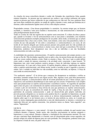 As criações da nossa consciência durante o sonho são formadas das experiências feitas quando
estamos despertos. As pessoas que nos aparecem nos sonhos e que existem realmente são quase
sempre as pessoas que temos conhecido ou que conhecemos na vida real. Por isso, podemos dizer
que essas duas condições de espírito, no estado de vigília e durante o sono, ainda que distintas em si
mesmas, estão estreitamente ligadas uma à oUtra e têm relações comuns.
Propriedades comuns. -Uma dessas propriedades é a memória. Ao mesmo tempo que, no homem
acordado, a- memória é uma serva traidora e inconsciente, na vida semiconsciente a memória se
acha prodigiosamente desenvolvida.
Todos os eventos da vida são registra dos no espírito semi-consciente. É o diário da alma e parece
que, quando se levantar o véu da semiconsciência com as suas penas e ansiedades, essa memória
semiconsciente produzirá exemplos prodigiosos do seu poder. deste modo, os homens que se acham
repentinamente face a face com a morte, vêem, num instante, como uma vista panorâmica, todos os
eventos da sua vida passada. O véu entre a consciência e a semiconsciência é, às vezes, de um
tecido de tal maneira delgado que muitas pessoas passam uma grande parte da vida acordada em
devaneios e, para elas, a semiconsciência é, muitas vezes, mais real que a consciência. Por meio do
hipnotismo, podemos fazer desaparecer esse véu e dar ao indivíduo o uso das faculdades
semiconscientes em toda a sua força.
A credulidade dos pacientes semiconscientes. -O espírito semiconsciente está sempre prestes a crer
no que se lhe diz. Não duvidadas sugestões nem se opõe a elas, da mesma forma que não podeis vos
opor aos vossos sonhos durante a noite. Onde se assenta o força. -Por isso é que se pode definir
como sendo o estado de repouso consciente e da atividade semi. consciente, e para resumir: "O
hipnotismo tem valor como potência curativa porque a força do individuo repousa no espírito
semiconsciente. Aí é que está a força motriz. O espírito desperto ordena e, imprimindo sua ordem
sobre o espírito semiconsciente, este último aceita, recebe a acredita no que é sugerido e executa a
ordem. Isto é verdade no individuo na vida acordada, como no individuo, na hipnose. A força de
cura reside na semiconsciência.
"Vis medicatrix naturoe". -É lei divina que a natureza faz desaparecer as moléstias e retifica as
desordens, tentando sempre faze-lo sem algum auxílio. Mas, algumas vezes, pelo falso pensamento
do espírito desperto, a semiconsciência anda de tal modo penetrada de erro e falsas crenças, que é
impossível, sem assistência desembaraçar-se dos males que nos cercam. O hipnotismo é um simples
meio para proporcionar ao espírito semiconsciente a assistência exterior. As sugestões do operador
agem como um guia e um sustentáculo do espírito semiconsciente combatem as suas falsas crenças
e tomam a pôr em movimento a força divina da cura que pertenceu ao espírito semiconsciente.
Lembrai-vos de que, na consciência do estado de vigília, a força da cura não é aparente. É um
patrimônio da economia semiconsciente e pode ser desenvolvida pelo próprio indivíduo em
proveito pessoal, dirigindo-se a se mesmo como poderia faze-lo o operador no hipnotismo; ou pode
ser desenvolvida pelo hipnotismo como acima já se deixou minuciosamente explicado. O que
importa saber aqui é se um homem cura a si mesmo de uma moléstia ou, antes, se é curado por
outro; os meios empregados para produzirem a cura são identicamente os mesmos, e consistem na
impressão feita por um espírito consciente. Aos primeiros meios se chama "auto-.sugestão"; aos
outros, "hipnotismo".
LIÇÃO X
Diferença entre o hipnose e o sono natural - Já tratei da memória exaltada, da qual mostrei uma
evidência durante a hipnose. Sendo assim, não classifico precisamente na mesma categoria o
hipnotismo e o sono natural. Durante a hipnose, a inteligência fica inteiramente anormal. No caso
em que o paciente fique abandonado a si mesmo, sem ser desarranjado pelas vossas sugestões, ele
passará sempre do estado da hipnose para um sono profundo. Por conseguinte, podemos dizer que,
se a hipnose é tirada do sono, ela pode voltar a ele.
 