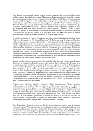 Cura durante o sono natural. -Assim como a hipnose é desenvolvida no sono artificial, assim
também pode ser derivada do sono natural. Muitas curas são diariamente feitas na América por pais
que estudaram os princípios da cura e, durante o sono dos filhos, falando-lhes e obtendo respostas,
têm conseguido corrigir.lhes os maus hábitos, faze-los progredir nos seus estudos e melhorar-lhes a
saúde. O ponto capital desse tratamento é que os pais ou o operador devem prender a atenção do
dormente. O assunto foi, pela primeira vez, inteiramente revelado ao público num tratadinho que
escrevi em Junho de 1897, intitulado: "A educação durante o sono", e apresentei exemplos de curas
que eu pudera obter deste modo, moléstias tais como a gagueira, a enuresia, a coréia, o estado
nervoso, o medo e os maus hábitos, doenças que facilmente cederam ao gênero de tratamento.
Lembrai-vos do que vos foi dito na lição precedente acêrca do poder que reside no espírito
semiconsciente, e podeis desde logo inteirar-vos da filosofia deste sistema.
O método reproduzido na França. -Cerca de um ano depois que publiquei esta descoberta, o doutor
Paul Farez fez aparecer na "Revista de Hipnotismo", de Paris, uma série de artigos perfilhando a
minha teoria e os seus resultados. Quase todos os fisiologistas são acordes, agora, em dizer que a
influência educadora e moral pode ser gravada desta maneira no espírito dos dormentes. O método a
seguir é sempre o mesmo, e não é necessário pormenoriza-lo. Mostramo-vos, nas lições precedentes
como devem ser ministradas as sugestões positivas. Suponhamos, pois, que é sempre fácil ensinar
por imagens, que tendes um filho que possui o sestro de gaguejar, sestro que é mais facilmente
apanhado pelas crianças, ao imitarem seus companheiros. A fim de tratardes com bons resultados
esse hábito, deveis dizer ao menino: -"Hei de vir ver-vos esta noite, quando estiverdes dormindo
profundamente, e vos falarei. Não ficareis surpreendido de ouvir-me falar-vos e não carecereis de
acordar-vos, mas tendes que me responder quando eu vos falar".
Método para dar sugestões durante o sono. -Depois de haverdes dado todo o tempo necessário para
deitar-se, ireis procura-lo e, deitando-vos a seu lado, acariciar-lhe-eis a fronte, a fim de instruí-lo da
vossa presença, sem, entretanto, desarranjá-lo do seu sono a ponto de acordá-lo. Naturalmente, o
menor barulho o despertaria e, para desenvolver este tratamento, ser-vos-ia, então, necessário usar
do mesmo processo que na hipnotização do paciente. Dir-lhe-eis, pois, que tudo vai bem, que deve
fechar os olhos imediatamente e que se ponha de novo a dormir. Fazei estas sugestões com toda a
ênfase, cujo efeito é entorpecê-lo, preparando-o para o sono; adormecerá logo profundamente e não
se despertará, quando lhe falardes. Não há muita probabilidade de que ele se acorde, se souberdes
conduzir a experiência. Deveis dar provas de uma paciência muito grande, a fim de captar-lhe, lenta
e gradualmente, toda a atenção. Não deveis apressar-vos em levantar a voz. Falai em tom muito
lento e bem claro, mas sem precipitação.
Processo para ministrar sugestões calmantes. -Dizei tranqüilamente: "Estais dormindo
profundamente e não podeis acordar-vos; estais-me ouvindo a voz; nada do que eu vos disse vos
perturbará durante o sono. Quando eu vos falar, podeis responder-me. Senti-vos bem?" Não vos
responderá, muito provavelmente, desde logo. Importa que o acostumeis a responder-vos sem
acordar-se; continuareis, pois, a acariciar-lhes levemente a fronte, atraindo-vos toda a sua atenção.
Ponde-lhe de leve um dedo sobre a boca e dizei: "Quando eu vos tocar a boca, podereis falar; podeis
dizer sim". A criança moverá, geralmente, os lábios e fará menção de articular um som, mas não
ouvireis nenhum. Ao verdes esse movimento dos lábios podeis repetir a sugestão e afirmar-lhe,
positivamente, que na noite seguinte poderá falar-vos com toda a facilidade.
Cura da gagueira. -Ocupai-vos, então, em dar-lhes as sugestões necessárias à cura da gagueira,
como as seguintes: "Vereis amanhã que vos será facílimo falar sem nenhuma hesitação na vossa
conversação. Falareis tão bem, tão corretamente, tão claramente como eu. Não gaguejareis nem
hesitareis na vossa conversação". Repeti-lhe estas sugestões uma vez maia, fazendo.as muito
enfáticas e positivas; deixai.o, então. Provavelmente, na manhã do dia seguinte, não terá nenhuma
lembrança do que lhe dissestes, mas percebereis uma sensível melhora na sua pronunciação e pode
 