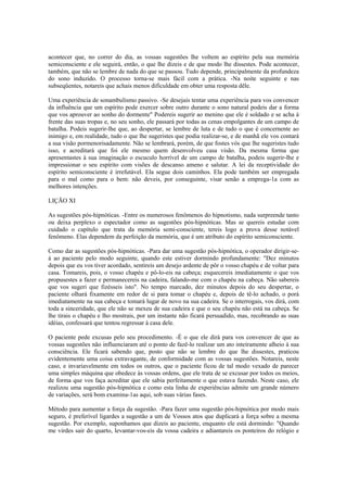 acontecer que, no correr do dia, as vossas sugestões lhe voltem ao espírito pela sua memória
semiconsciente e ele seguirá, então, o que lhe dizeis e de que modo lhe dissestes. Pode acontecer,
também, que não se lembre de nada do que se passou. Tudo depende, principalmente da profundeza
do sono induzido. O processo torna-se mais fácil com a prática. -Na noite seguinte e nas
subseqüentes, notareis que achais menos dificuldade em obter uma resposta dêle.
Uma experiência de sonambulismo passivo. -Se desejais tentar uma experiência para vos convencer
da influência que um espírito pode exercer sobre outro durante o sono natural podeis dar a forma
que vos aprouver ao sonho do dormente" Podereis sugerir ao menino que ele é soldado e se acha à
frente das suas tropas e, no seu sonho, ele passará por todas as cenas empolgantes de um campo de
batalha. Podeis sugerir-lhe que, ao despertar, se lembre de luta e de tudo o que é concernente ao
inimigo e, em realidade, tudo o que lhe sugeristes que podia realizar-se, e de manhã ele vos contará
a sua visão pormenorisadamente. Não se lembrará, porém, de que fostes vós que lhe sugeristes tudo
isso, e acreditará que foi ele mesmo quem desenvolveu casa visão. Da mesma forma que
apresentastes à sua imaginação o escuculo horrível de um campo de batalha, podeis sugerir-lhe e
impressionar o seu espírito com visões de descanso ameno e salutar. A lei da receptividade do
espírito semiconsciente é irrefutável. Ela segue dois caminhos. Ela pode também ser empregada
para o mal como para o bem: não deveis, por conseguinte, visar senão a emprega-1a com as
melhores intenções.
LIÇÃO XI
As sugestões pós-hipnóticas. -Entre os numerosos fenômenos do hipnotismo, nada surpreende tanto
ou deixa perplexo o espectador como as sugestões pós-hipnóticas. Mas se quereis estudar com
cuidado o capítulo que trata da memória semi-consciente, tereis logo a prova desse notável
fenômeno. Elas dependem da perfeição da memória, que é um atributo do espírito semiconsciente.
Como dar as sugestões pós-hipnóticas. -Para dar uma sugestão pós-hipnótica, o operador dirigir-se-
á ao paciente pelo modo seguinte, quando este estiver dormindo profundamente: "Dez minutos
depois que eu vos tiver acordado, sentireis um desejo ardente de pôr o vosso chapéu e de voltar para
casa. Tomareis, pois, o vosso chapéu e pô-lo-eis na cabeça; esquecereis imediatamente o que vos
propusestes a fazer e permanecereis na cadeira, falando-me com o chapéu na cabeça. Não sabereis
que vos sugeri que fizésseis isto". No tempo marcado, dez minutos depois do seu despertar, o
paciente olhará fixamente em redor de si para tomar o chapéu e, depois de tê-lo achado, o porá
imediatamente na sua cabeça e tomará lugar de novo na sua cadeira. Se o interrogais, vos dirá, com
toda a sinceridade, que ele não se mexeu de sua cadeira e que o seu chapéu não está na cabeça. Se
lhe tirais o chapéu e lho mostrais, por um instante não ficará persuadido, mas, recobrando as suas
idéias, confessará que tentou regressar à casa dele.
O paciente pede excusas pelo seu procedimento. -É o que ele dirá para vos convencer de que as
vossas sugestões não influenciaram até o ponto de fazê-lo realizar um ato inteiramente alheio à sua
consciência. Ele ficará sabendo que, posto que não se lembre do que lhe dissestes, praticou
evidentemente uma coisa extravagante, de conformidade com as vossas sugestões. Notareis, neste
caso, e invariavelmente em todos os outros, que o paciente ficou de tal modo vexado de parecer
uma simples máquina que obedece às vossas ordens, que ele trata de se excusar por todos os meios,
de forma que vos faça acreditar que ele sabia perfeitamente o que estava fazendo. Neste caso, ele
realizou uma sugestão pós-hipnótica e como esta linha de experiências admite um grande número
de variações, será bom examina-1as aqui, sob suas várias fases.
Método para aumentar a força da sugestão. -Para fazer uma sugestão pós-hipnótica por modo mais
seguro, é preferível ligardes a sugestão a um de Vossos atos que duplicará a força sobre a mesma
sugestão. Por exemplo, suponhamos que dizeis ao paciente, enquanto ele está dormindo: "Quando
me virdes sair do quarto, levantar-vos-eis da vossa cadeira e adiantareis os ponteiros do relógio e
 
