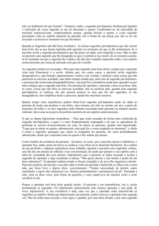 não vos lembrareis do que fizestes". Tomareis, então, a sugestão pós-hipnótica facílima por ligardes
a realização da vossa sugestão ao ato de deixardes o quarto. Lembrando-vos da tenacidade da
memória semiconsciente, compreendereis porque, quando deixais o quarto, a vossa sugestão
precedente volta ao espírito desperto do paciente sob a forma de um desejo por não se ter ele
recusado a aceita-la no momento em que lha destes.
Quando as Sugestões não dão bons resultados. -As únicas sugestões pós-hipnóticas que não surtem
bom êxito são as que foram repelidas pelo paciente no momento em que se lhe ministraram. Se o
paciente aceita a sugestão pós-hipnótica que lhe possa ser dada, será cumprida à risca. Mas se dais
ao paciente uma sugestão que lhe desagrada ou que é contrária à sua moral, ele se recusará a aceita-
la no momento em que a sugestão lhe é dada e ela não fará completa impressão sobre o seu espírito
semiconsciente, por causa da oposição com que ele a recebe.
As sugestões podem ser recusadas. -Para que uma sugestão surta bom efeito, cumpre que o paciente
creia nela firmemente e a aceite. Admito que, em certos casos, o paciente aceite sugestões
desagradáveis e seja forçado, aparentemente, contra a sua vontade, a praticar certas coisas que não
praticaria se estivesse acordado, mas tenho sempre notado que, num caso de sugestão pós-hipnótica,
o paciente não aceita nada desagradabilíssimo, seja qual for a insistência usada pelo operador ou por
mais enérgica que a sugestão seja feita. Em presença do operador, o paciente, como eu já disse, fará,
às vezes, coisas que não faria se estivesse acordado, mas na ausência dele, quando uma sugestão
pós-hipnótica se realizou, ele não quererá praticar os atos que lhe são sugeridos, se são
desagradáveis. Isto simplifica muito o processo, dando-lhe uma base razoável.
Quanto tempo estas experiências podem durar.Uma sugestão pós-hipnótica pode ser dada ao
paciente de modo que produza o seu efeito, uma semana, um mês ou mesmo um ano, a partir do
momento da leilão, e os atos sugeridos serão fielente executados pelo paciente no instante mesmo
indicado. Isto é uma nova prova da perfeita memória de um espírito semiconsciente.
O que se chama hipnotismo instantâneo. – Dou aqui outro exemplo da forma mais conhecida da
sugestão pós-hipnótica, a qual é a mais freqüentemente empregada e de que os operadores de
profissão se servem invariavelmente em cena. Se dizeis ao paciente, quando está hipnotizado:
"Logo que eu entrar no quarto, adormecereis, seja qual for a vossa ocupação no momento", o efeito
é como o sugerido; quaisquer que sejam as ocupações do paciente, ele cairá profundamente
adormecido, desde que o operador entre no quarto e lhe ordene que durma.
Como triunfar da resistência da paciente. -Acontece, às vezes, que o paciente resiste à influência; o
operador fica, então, posto em prova se conhece o seu ofício ou se desanima fácilmente. Se e senhor
da sua profissão e adquiriu experiência nesse trabalho, apertará o paciente com sugestões verbais,
sem lhe dar um minuto de reflexão e isto sem hesitação, de modo que penetre o seu espírito com a
idéia de veracidade dos seus dizeres. Suponhamos que o paciente se tenha recusado a aceitar a
sugestão do operador e diga sacudindo a cabeça: "Não quero dormir e não tendes o poder de me
fazer adormecer". O operador andaria errado se ficasse tranqüilo e de novo lhe sugerisse-o dormir.
Para bem praticar, deverá pôr a sua mão sobre a fronte do paciente e fechar-lhe os olhos com a outra
mão que ficou livre e depois dizer, convictamente: "Tendes necessidade de dormir, estais
cochilando, e agora ides adormecer-vos. Dormis profundamente e permaneceis de pé". Passando a
mão, uma ou duas vezes, pela fronte do paciente, o sono seguir-se-á da maneira como a noite
sucederá ao dia.
Porque o operador tem bom êxito quando insiste. -O paciente é um sonambulista, isto é, aceita
prontamente as sugestões. Foi hipnotizado anteriormente pelo mesmo operador e este pode, de
novo, hipnotizá-lo. A sua resistência é nula, uma vez que o operador saiba imprimir-lhe as
sugestões no espírito. Desde que hipnotizastes um paciente, podeis renovar a operação uma segunda
vez. Não há senão uma exceção a esta regra; é quando, por uma falsa direção e por uma sugestão
 