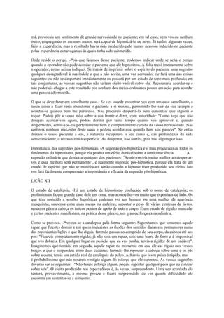 má, provocais um sentimento de grande nervosidade no paciente; em tal caso, nem vós ou nenhum
outro, empregando os mesmos meios, será capaz de hipnotizá-lo de novo. Já tenho, algumas vezes,
feito a experiência, mas o resultado havia sido produzido pelo humor nervoso induzido no paciente
pelas experiência extravagantes às quais tinha sido submetido.
Onde reside o perigo. -Pois que falamos desse paciente, podemos indicar onde se acha o perigo
quando o operador não pode acordar o paciente que ele hipnotizou. A falta recai inteiramente sobre
n operador, como acima indiquei. Se tratais de imprimir sobre o espírito do paciente uma sugestão
qualquer desagradável à sua índole e que a não aceite, uma vez acordado, ele fará uma das coisas
seguintes: ou não se despertará imediatamente ou passará por um estado de sono mais profundo; em
tais conjunturas, as vossas sugestões não teriam efeito visível sobre ele. Recusararia acordar-se e
não poderieis chegar a este resultado por nenhum dos meios ordinários postos em ação para acordar
uma pessoa adormecida.
O que se deve fazer em semelhante caso. -Se vos sucede encontrar-vos com um caso semelhante, a
única coisa a fazer seria abandonar o paciente a si mesmo, permitindo-lhe sair da sua letargia e
acordar-se quando bem lhe parecesse. Não procureis despertá-lo nem consintais que alguém o
toque. Podeis pôr a vossa mão sobre a sua fronte e dizer, com autoridade: "Como vejo que não
desejais acordar-vos agora, podeis dormir por tanto tempo quanto vos aprouver e, quando
despertardes, sentir-vos-eis perfeitamente bem e completamente curado da vosso nervosidade. Não
sentireis nenhum mal-estar deste sono e podeis acordar-vos quando bem vos parecer". Se então
deixais o vosso paciente a sós, a natureza recuperará o seu curso e, das profundezas da vida
semiconsciente, o reconduzirá à superfície. Ao despertar, não sentirá, pois mal algum por isso.
Importância das sugestões pós-hipnóticas. -A sugestão pós-hipnótica é o mau procurado de todos os
fenômenos do hipnotismo, porque ela produz um efeito durável sobre a semiconsciência. A
sugestão ordinária que derdes a qualquer dos pacientes: "Sentir-vos-eis muito melhor ao despertar-
vos e essa melhora será permanente", é realmente sugestão pós-hipnótica, porque ela trata de um
estado de espírito que não se manifestará senão quando a hipnose tiver produzido seu efeito. Isto
vos fará facilmente compreender a importância e eficácia da sugestão pós-hipnótica.
LIÇÃO XII
O estudo de catalepsia. -Há um estado de hipnotismo conhecido sob o nome de catalepsia; os
profissionais fazem grande caso dele em cena, mas aconselho-vos muito que o ponhais de lado. Os
que têm assistido a sessões hipnóticas puderam ver um homem ou uma mulher de aparência
mesquinha, suspensa entre duas mesas ou cadeiras, suportar o peso de várias centenas de livros,
sendo os pés e a cabeça os únicos pontos de apoio de todo o corpo. É um estado de rigidez muscular
e certos pacientes manifestam, na prática deste gênero, um grau de força extraordinária.
Como se provoca. -Provoca-se a catalepsia pela forma seguinte: Suponhamos que tomamos aquele
rapaz que fizestes dormir e em quem induzistes as ilusões dos sentidos dadas em pormenores numa
das precedentes lições e que lhe digais, fazendo passes ao comprido do seu corpo, da cabeça até aos
pés: "Ficareis completamente rígido; já não sois um rapaz, sois uma barra de ferro e é impossível
que vos dobreis. Em qualquer lugar ou posição que eu vos ponha, tereis a rigidez de um cadáver".
Imaginemos que tomais, em seguida, aquele rapaz no momento em que ele cai rígido nos vossos
braços e que o suspendeis entre duas cadeiras; fazendo-lhe repousar a cabeça sobre uma e os pés
sobre a outra, tereis um estado real de catalepsia do palco. Achareis que o seu pulso é rápido, mas
é probabilíssimo que não notareis vestígio algum do esforço que ele suportou. As vossas sugestões
deverão ser as seguintes: -"Não fazeis esforço algum, podeis suportar qualquer peso que eu colocar
sobre vós". O eleito produzido nos espectadores é, às vezes, surpreendente. Uma vez acordado ele
tentará, provavelmente, a mesma proeza e ficará surpreendido de ver quanta dificuldade ele
encontra em sustentar-se a si mesmo.
 