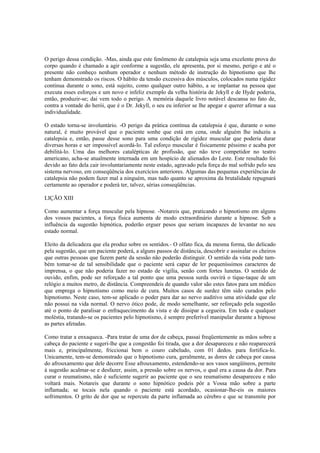 O perigo dessa condição. -Mas, ainda que este fenômeno de catalepsia seja uma excelente prova do
corpo quando é chamado a agir conforme a sugestão, ele apresenta, por si mesmo, perigo e até o
presente não conheço nenhum operador e nenhum método de instrução do hipnotismo que lhe
tenham demonstrado os riscos. O hábito da tensão excessiva dos músculos, colocados numa rigidez
continua durante o sono, está sujeito, como qualquer outro hábito, a se implantar na pessoa que
executa esses esforços e um novo e infeliz exemplo da velha história de Jekyll e de Hyde poderia,
então, produzir-se; dai vem todo o perigo. A memória daquele livro notável descansa no fato de,
contra a vontade do herói, que é o Dr. Jekyll, o seu eu inferior se lhe apegar e querer afirmar a sua
individualidade.
O estado torna-se involuntário. -O perigo da prática contínua da catalepsia é que, durante o sono
natural, é muito provável que o paciente sonhe que está em cena, onde alguém lhe induziu a
catalepsia e, então, passe desse sono para uma condição de rigidez muscular que poderia durar
diversas horas e ser impossível acordá-lo. Tal esforço muscular é fisicamente péssimo e acaba por
debilitá-lo. Uma das melhores catalépticas de profissão, que não teve competidor no teatro
americano, acha-se atualmente internada em um hospício de alienados do Leste. Este resultado foi
devido ao fato dela cair involuntariamente neste estado, agravado pela força do mal sofrido pelo seu
sistema nervoso, em conseqüência dos exercícios anteriores. Algumas das pequenas experiências de
catalepsia não podem fazer mal a ninguém, mas tudo quanto se aproxima da brutalidade repugnará
certamente ao operador e poderá ter, talvez, sérias conseqüências.
LIÇÃO XIII
Como aumentar a força muscular pela hipnose. -Notareis que, praticando o hipnotismo em alguns
dos vossos pacientes, a força física aumenta de modo extraordinário durante a hipnose. Sob a
influência da sugestão hipnótica, poderão erguer pesos que seriam incapazes de levantar no seu
estado normal.
Eleito da delicadeza que ela produz sobre os sentidos.- O olfato fica, da mesma forma, tão delicado
pela sugestão, que um paciente poderá, a alguns passos de distância, descobrir e assinalar os cheiros
que outras pessoas que fazem parte da sessão não poderão distinguir. O sentido da vista pode tam-
bém tomar-se de tal sensibilidade que o paciente será capaz de ler pequeníssimos caracteres de
imprensa, o que não poderia fazer no estado de vigília, senão com fortes lunetas. O sentido de
ouvido, enfim, pode ser reforçado a tal ponto que uma pessoa surda ouvirá o tique-taque de um
relógio a muitos metro, de distância. Compreendeis de quando valor são estes fatos para um médico
que emprega o hipnotismo como meio de cura. Muitos casos de surdez têm sido curados pelo
hipnotismo. Neste caso, tem-se aplicado o poder para dar ao nervo auditivo uma atividade que ele
não possui na vida normal. O nervo ótico pode, de modo semelhante, ser reforçado pela sugestão
até o ponto de paralisar o enfraquecimento da vista e de dissipar a cegueira. Em toda e qualquer
moléstia, tratando-se os pacientes pelo hipnotismo, é sempre preferível manipular durante a hipnose
as partes afetadas.
Como tratar a enxaqueca. -Para tratar de uma dor de cabeça, passai freqüentemente as mãos sobre a
cabeça do paciente e sugeri-lhe que a congestão foi tirada, que a dor desapareceu e não reaparecerá
mais e, principalmente, friccionai bem o couro cabeludo, com 01 dedos. para fortifica-lo.
Unicamente, tem-se demonstrado que o hipnotismo cura, geralmente, as dores de cabeça por causa
do afrouxamento que dele decorre Esse afrouxamento, estendendo-se aos vasos sangüíneos, permite
à sugestão acalmar-se e desfazer, assim, a pressão sobre os nervos, o qual era a causa da dor. Para
curar o reumatismo, não é suficiente sugerir ao paciente que o seu reumatismo desapareceu e não
voltará mais. Notareis que durante o sono hipnótico podeis pôr a Vossa mão sobre a parte
inflamada; se tocais nela quando o paciente está acordado, ocasionar-lhe-eis os maiores
sofrimentos. O grito de dor que se repercute da parte inflamada ao cérebro e que se transmite por
 