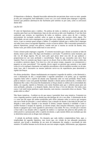 O hipnotismo a distância. -Quando houverdes adormecido um paciente duas vezes ou mais, quando
já está, por conseguinte, bem habituado à vossa voz e ao vosso método para empregar a sugestão,
notareis que podereis adormecê-lo tão facilmente pelo telefone ou por carta, como se estivesseis
diante dele.
LIÇÃO XV
O valor do hipnotismo paro o médico. -Na prática de todos os médicos se apresentam cada dia
ocasiões para fazer uso do hipnotismo; hoje em dia servem-se dele com freqüência. É um fato bem
conhecido que existem, na experiência de todos os médicos, certos casos de dor e insônia,
provenientes de excitação cerebral, sobre os quais as drogas não exercem efeito algum. Por
infelicidade, em tais casos empregam-se as mais das vezes, injeções de morfina, e o perigo, desde o
inicio, é que se contraia quase sempre o hábito. O verdadeiro método que o médico deve empregar
em todos esses casos é a sugestão hipnótica, exceto se houver delírio. Não é necessário pronunciar a
palavra hipnotismo, porque esta palavra, soando mal por si mesma ao ouvido do doente, tem,
muitas vezes, por efeito excitar ainda mais os seus nervos.
Como o doutor pode empregar a sugestão. -É somente necessário que o doutor se assente ao lado do
doente, tome-o pela mão e lhe diga com brandura e convicção: "É preferível, neste momento, que
não vos dê droga alguma. Há um meio pelo qual posso deter essa dor de que padeceis e
proporcionar-vos um sono profundo e reconfortante. Nada há que receiardes nem deve ficar
inquieto. Peço-vos somente que façais o que eu vos disser; fixai os olhos sobre os meus e deles não
os arredeis a pretexto algum. Vou tirar-vos a dor em pouco tempo, enquanto vos entorpecereis e
pegareis no sono suavemente". Em seguida, deveis sugerir ao paciente que aumente o seu torpôr
como já vo-lo expliquei claramente nos capítulos precedentes e deveis também recordar-vos de que,
neste caso, não é necessário ou mesmo judicioso servir-vos de experiências para determinar a
rigidez dos braços.
Os efeitos produzidos. -Quase imediatamente em resposta à sugestão do médico, a dor diminuirá e,
com a diminuição da dor, a receptividade à sugestão aumentará a tal ponto, que as sugestões
seguintes farão sobre o espírito do doente uma impressão cada vez mais profunda. Deste modo,
pode-se induzir o sono com grande facilidade. Quando o doente parece adormecido, o médico deve
abandonar-lhe a mão e friccionar-lhe brandamente os braços desde os ombros até à extremidade dos
dedos; em seguida, repetirá as fórmulas com muita brandura para que o enfermo passe para um
sono profundo, calmante, e se desperte lépido, cheio de força e livre de tôda dor. Em todos esses
casos, é até inútil tentar paralisar a ação muscular, nem mesmo e necessário dizer ao doente: "Não
podeis abrir os olhos".
Não façais tentativas. –Lembrai-vos de que nunca é permitido fazer uma tentativa. Contentai-vos
com a sugestão positiva e pedi ao doente que não desligue de vós o seu olhar. A diminuição da dor
e o sono que lhe segue são ambos produzidos pelo efeito calmante sobre os nervos que assegura
este novo modo de proceder; a causa indireta é que a atenção do doente é desviada da dor para ser
dirigida a outro ponto. Quando a sua atenção se distrai, cumpre chamá-la à realidade e como o
cérebro humano é incapaz de suportar, ao mesmo tempo, duas emoções diferentes, segue-se que o
doente se apegará à que é mais agradável e proveitosa a sua saúde. Por isso, é levado por si mesmo
a fixar toda a sua atenção sobre a sugestão do médico e a repetição das palavras dele produz um
efeito positivo e pronunciado sobre o espírito do doente; a ação mental obtém um resultado que não
se determina nunca com as drogas mais enérgicas.
A atitude da profissão médica. -Eu desejaria que cada médico compreendesse bem, aqui, a
simplicidade da sugestão hipnótica, mas receio que, em virtude da sua educação puramente
material, seja levado a desdenhar de um meio de tratamento tão simples e escoimado de todo
mistério. O conflito humano na lei divina da cura tem sempre exigido, infelizmente, que julguemos
 