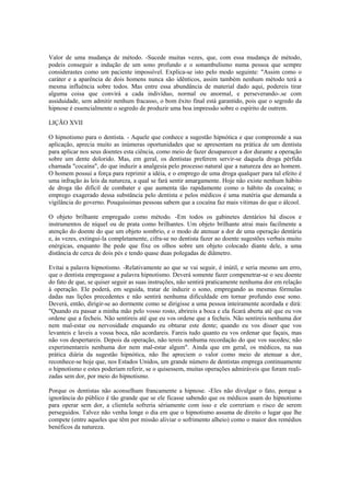 Valor de uma mudança de método. -Sucede muitas vezes, que, com essa mudança de método,
podeis conseguir a indução de um sono profundo e o sonambulismo numa pessoa que sempre
considerastes como um paciente impossível. Explica-se isto pelo modo seguinte: "Assim como o
caráter e a aparência de dois homens nunca são idênticos, assim também nenhum método terá a
mesma influência sobre todos. Mas entre essa abundância de material dado aqui, podereis tirar
alguma coisa que convirá a cada indivíduo, normal ou anormal, e perseverando-.se com
assiduidade, sem admitir nenhum fracasso, o bom êxito final está garantido, pois que o segredo da
hipnose é essencialmente o segredo de produzir uma boa impressão sobre o espírito de outrem.
LIÇÃO XVII
O hipnotismo para o dentista. - Aquele que conhece a sugestão hipnótica e que compreende a sua
aplicação, aprecia muito as inúmeras oportunidades que se apresentam na prática de um dentista
para aplicar nos seus doentes esta ciência, como meio de fazer desaparecer a dor durante a operação
sobre um dente dolorido. Mas, em geral, os dentistas preferem servir-se daquela droga pérfida
chamada "cocaína", do que induzir a analgesia pelo processo natural que a natureza deu ao homem.
O homem possui a força para reprimir a idéia, e o emprego de uma droga qualquer para tal efeito é
uma infração às leis da natureza, a qual se fará sentir amargamente. Hoje não existe nenhum hábito
de droga tão difícil de combater e que aumenta tão rapidamente como o hábito da cocaína; o
emprego exagerado dessa substância pelo dentista e pelos médicos é uma matéria que demanda a
vigilância do governo. Pouquíssimas pessoas sabem que a cocaína faz mais vitimas do que o álcool.
O objeto brilhante empregado como método. -Em todos os gabinetes dentários há discos e
instrumentos de níquel ou de prata como brilhantes. Um objeto brilhante atrai mais facilmente a
atenção do doente do que um objeto sombrio, e o modo de atenuar a dor de uma operação dentária
e, às vezes, extingui-la completamente, cifra-se no dentista fazer ao doente sugestões verbais muito
enérgicas, enquanto lhe pede que fixe os olhos sobre um objeto colocado diante dele, a uma
distância de cerca de dois pés e tendo quase duas polegadas de diâmetro.
Evitai a palavra hipnotismo. -Relativamente ao que se vai seguir, é inútil, e seria mesmo um erro,
que o dentista empregasse a palavra hipnotismo. Deverá somente fazer compenetrar-se o seu doente
do fato de que, se quiser seguir as suas instruções, não sentirá praticamente nenhuma dor em relação
à operação. Ele poderá, em seguida, tratar de induzir o sono, empregando as mesmas fórmulas
dadas nas lições precedentes e não sentirá nenhuma dificuldade em tornar profundo esse sono.
Deverá, então, dirigir-se ao dormente como se dirigisse a uma pessoa inteiramente acordada e dirá:
"Quando eu passar a minha mão pelo vosso rosto, abrireis a boca e ela ficará aberta até que eu vos
ordene que a fecheis. Não sentireis até que eu vos ordene que a fecheis. Não sentireis nenhuma dor
nem mal-estar ou nervosidade enquando eu obturar este dente; quando eu vos disser que vos
levanteis e laveis a vossa boca, não acordareis. Fareis tudo quanto eu vos ordenar que façais, mas
não vos despertareis. Depois da operação, não tereis nenhuma recordação do que vos sucedeu; não
experimentareis nenhuma dor nem mal-estar algum". Ainda que em geral, os médicos, na sua
prática diária da sugestão hipnótica, não lhe apreciem o valor como meio de atenuar a dor,
reconhece-se hoje que, nos Estados Unidos, um grande número de dentistas emprega continuamente
o hipnotismo e estes poderiam referir, se o quisessem, muitas operações admiráveis que foram reali-
zadas sem dor, por meio do hipnotismo.
Porque os dentistas não aconselham francamente a hipnose. -Eles não divulgar o fato, porque a
ignorância do público é tão grande que se ele ficasse sabendo que os médicos usam do hipnotismo
para operar sem dor, a clientela sofreria sériamente com isso e ele correriam o risco de serem
perseguidos. Talvez não venha longe o dia em que o hipnotismo assuma de direito o lugar que lhe
compete (entre aqueles que têm por missão aliviar o sofrimento alheio) como o maior dos remédios
benéficos da natureza.
 