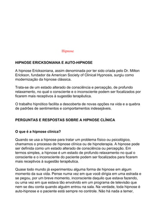 Hipnose
HIPNOSE ERICKSONIANA E AUTO-HIPNOSE
A hipnose Ericksoniana, assim denominada por ter sido criada pelo Dr. Milton
Erickson, fundador da American Society of Clinical Hypnosis, surgiu como
modernização da hipnose clássica.
Trata-se de um estado alterado de consciência e percepção, de profundo
relaxamento, no qual o consciente e o inconsciente podem ser focalizados por
ficarem mais receptivos à sugestão terapêutica.
O trabalho hipnótico facilita a descoberta de novas opções na vida e a quebra
de padrões de sentimentos e comportamentos indesejáveis.
PERGUNTAS E RESPOSTAS SOBRE A HIPNOSE CLÍNICA
O que é a hipnose clínica?
Quando se usa a hipnose para tratar um problema físico ou psicológico,
chamamos o processo de hipnose clínica ou de hipnoterapia. A hipnose pode
ser definida como um estado alterado de consciência ou percepção. Em
termos simples, a hipnose é um estado de profundo relaxamento no qual o
consciente e o inconsciente do paciente podem ser focalizados para ficarem
mais receptivos à sugestão terapêutica.
Quase todo mundo já experimentou alguma forma de hipnose em algum
momento da sua vida. Pense numa vez em que você dirigia em uma estrada e
se pegou, por um breve momento, inconsciente daquilo que estava fazendo,
ou uma vez em que estava tão envolvido em um programa de televisão que
nem se deu conta quando alguém entrou na sala. Na verdade, toda hipnose é
auto-hipnose e o paciente está sempre no controle. Não há nada a temer,
 