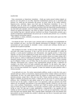 LIÇÃO XIX
Fatos concernentes ao hipnotismo instantâneo. –Ainda que muitas pessoal tenham julgado ser
possível, por uma palavra ou um olhar, hipnotizar imediatamente pessoas que se encontram pela
primeira vez, ainda que tais pretensões não gozem, em geral, senão de um crédito medíocre,
deparam-se-nos, entretanto, alguns casos bem raros de hipnotismo instantâneo. Já vos o foi
explicado como, de acordo com a sugestão pós-hipnótica, parecia ao espectador que a pessoa
mergulhada repentinamente num sonambulismo profundo tinha sido hipnotizada instantâneamente a
um sinal dado pelo operador; mal já foi também demonstrado que esse resultado só era devido à
eficácia da sugestão pós-hipnótica, cujo efeito era dispor o paciente para daí em diante cair num
sono imediato logo que o operador quisesse manifestar esse desejo. Compreendeis, portanto, que a
questão de hipnotizar repentinamente uma pessoa que se encontra pela primeira vez, se classifica
numa categoria inteiramente especial.
Dois métodos se acham, entretanto, em presença um do outro, dois únicos pelos quais esse fato
notável pode efetuar-se.
Um método de teatro. -Só no teatro é que o primeiro pode ser empregado com probabilidades de
bons resultados; por que o seu bom êxito depende inteiramente do esplendor e brilho da cena,
acrescentado por uma sensação de ansiedade e temor, coroado pela confiança absoluta que o
paciente tem no poder do operador.
Ação prodigiosa do medo. -Já falei do efeito singular produzido pelo medo, quando o paciente
esta posto num estado conveniente. O fato é que ele cria um certo descaminho no cérebro do
paciente e é assim possível estabelecer nele, bruscamente, uma sugestão positiva. A força dessa
sugestão é tal que ela fica estabelecida de modo estável no seu espírito. Estou convencido de que
nunca houve e nem haverá milagres. O poder de que os profetas usaram nos tempos antigos não é
devido, penso eu, senão ao conhecimento do domínio do espírito sobre a matéria, quando estes dois
elementos entraram em luta. A história de Naaman, o Sírio, nos é familiar a todos, como a punição
que foi infligida a Gehazi, servo de Elisha. Hoje em dia, parece-nos inteiramente incrível que um
individuo, anteriormente são e vigoroso, fosse repentinamente atacado de lepra, e atribuímos tal
resultado a um efeito terrível do medo, produzido pela sugestão. Eu não queria, aliás, negar a
possibilidade de tal fato, principalmente se o paciente foi primeiro presa de um medo extremo, de
que se serviram para transmitir-1he a sugestão. O medo tem também um poder paralítico sobre o
sistema muscular.
A sua aplicação em cena. -Em muitas representações públicas, sucede, as mais das vezes, que o
operador pede que, dentre os circunstantes, algumas pessoas de boa vontade venham à cena fazer-se
experimentar; ele não o faz senão quando acabou de conduzir as experiências ordinárias com os
pacientes pessoais, sempre tidos à mão para esse efeito. Nessas ocasiões acontece, às vezes, que
alguém é impelido, por gracejos dos amigos, a afirmar que não tem receio de se deixar operar pelo
professor, mas a lembrança de tudo quanto acaba de ver, assim como o receio de uma força
invisível que ele não explica, o dispõe às mais vivas apreensões; ainda que apresente uma fronte
radiosa, jaz, em realidade, enervadíssimo. O seu amor próprio veda-lhe o retirar-se e ele sob à cena
com o rosto confiante. Naturalmente, o professor que é hábil na matéria, percebe bem depressa
sinais de medo que acaba de manifestar o seu paciente voluntário e pode, num relancear de olhos,
ler-lhe no rosto. Ele sabe que, se pode surpreendê-lo e transmitir-lhe a sua sugestão não terá
trabalho em fazê-lo adormecer profundamente, visto que o medo que ele experimenta o torna uma
presa fácil para uma sugestão rápida. Mas a sugestão rápida, empregada só não seria bastante forte
para produzir um desvio imediato dos sentidos e sabemos que esse desvio é necessário para treinar
o hipnotismo instantâneo.
 
