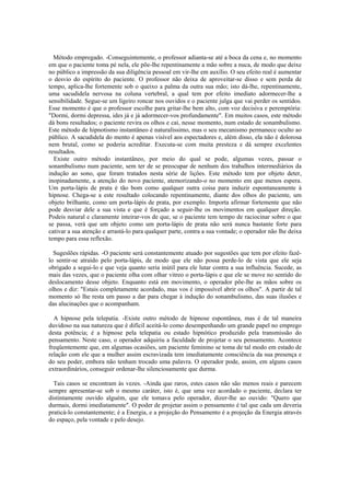Método empregado. -Conseguintemente, o professor adianta-se até a boca da cena e, no momento
em que o paciente toma pé nela, ele põe-lhe repentinamente a mão sobre a nuca, de modo que deixe
no público a impressão da sua diligência pessoal em vir-lhe em auxílio. O seu efeito real é aumentar
o desvio do espírito do paciente. O professor não deixa de aproveitar-se disso e sem perda de
tempo, aplica-lhe fortemente sob o queixo a palma da outra sua mão; isto dá-lhe, repentinamente,
uma sacudidela nervosa na coluna vertebral, a qual tem por efeito imediato adormecer-lhe a
sensibilidade. Segue-se um ligeiro roncar nos ouvidos e o paciente julga que vai perder os sentidos.
Esse momento é que o professor escolhe para gritar-lhe bem alto, com voz decisiva e peremptória:
"Dormi, dormi depressa, ides já e já adormecer-vos profundamente". Em muitos casos, este método
dá bons resultados; o paciente revira os olhos e cai, nesse momento, num estado de sonambulismo.
Este método de hipnotismo instantâneo é naturalíssimo, mas o seu mecanismo permanece oculto ao
público. A sacudidela do mento é apenas visível aos espectadores e, além disso, ela não é dolorosa
nem brutal, como se poderia acreditar. Executa-se com muita presteza e dá sempre excelentes
resultados.
Existe outro método instantâneo, por meio do qual se pode, algumas vezes, passar o
sonambulismo num paciente, sem ter de se preocupar de nenhum dos trabalhos intermediários da
indução ao sono, que foram tratados nesta série de lições. Este método tem por objeto deter,
inopinadamente, a atenção do novo paciente, atemorizando-o no momento em que menos espera.
Um porta-lápis de prata é tão bom como qualquer outra coisa para induzir espontaneamente à
hipnose. Chega-se a este resultado colocando repentinamente, diante dos olhos do paciente, um
objeto brilhante, como um porta-lápis de prata, por exemplo. Importa afirmar fortemente que não
pode desviar dele a sua vista e que é forçado a seguir-lhe os movimentos em qualquer direção.
Podeis natural e claramente inteirar-vos de que, se o paciente tem tempo de raciocinar sobre o que
se passa, verá que um objeto como um porta-lápis de prata não será nunca bastante forte para
cativar a sua atenção e arrastá-lo para qualquer parte, contra a sua vontade; o operador não lhe deixa
tempo para essa reflexão.
Sugeslões rápidas. -O paciente será constantemente atuado por sugestões que tem por efeito fazê-
lo sentir-se atraído pelo porta-lápis, de modo que ele não possa perde-lo de vista que ele seja
obrigado a segui-lo e que veja quanto seria inútil para ele lutar contra a sua influência. Sucede, as
mais das vezes, que o paciente olha com olhar vitreo o porta-lápis e que ele se move no sentido do
deslocamento desse objeto. Enquanto está em movimento, o operador põe-lhe as mãos sobre os
olhos e diz: "Estais completamente acordado, mas vos é impossível abrir os olhos". A partir de tal
momento só lhe resta um passo a dar para chegar à indução do sonambulismo, das suas ilusões e
das alucinações que o acompanham.
A hipnose pela telepatia. -Existe outro método de hipnose espontânea, mas é de tal maneira
duvidoso na sua natureza que é difícil aceitá-lo como desempenhando um grande papel no emprego
desta potência; é a hipnose pela telepatia ou estado hipnótico produzido pela transmissão do
pensamento. Neste caso, o operador adquiriu a faculdade de projetar o seu pensamento. Acontece
freqüentemente que, em algumas ocasiões, um paciente feminino se toma de tal modo em estado de
relação com ele que a mulher assim escravizada tem imediatamente consciência da sua presença e
do seu poder, embora não tenham trocado uma palavra. O operador pode, assim, em alguns casos
extraordinários, conseguir ordenar-lhe silenciosamente que durma.
Tais casos se encontram às vezes. -Ainda que raros, estes casos não são menos reais e parecem
sempre apresentar-se sob o mesmo caráter, isto é, que uma vez acordado o paciente, declara ter
distintamente ouvido alguém, que ele tomava pelo operador, dizer-lhe ao ouvido: "Quero que
durmais, dormi imediatamente". O poder de projetar assim o pensamento é tal que cada um deveria
praticá-lo constantemente; é a Energia, e a projeção do Pensamento é a projeção da Energia através
do espaço, pela vontade e pelo desejo.
 