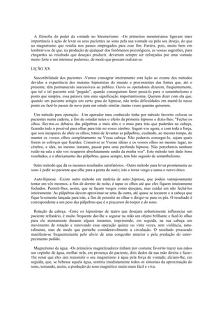 A filosofia do poder da vontade no Mesmerismo. –Os primeiros mesmerianos ligavam mais
importância à ação de levar os seus pacientes ao sono pela sua vontade ou pelo seu desejo, do que
ao magnetismo que residia nos passes empregados para esse fim. Farieis, pois, muito bem em
lembrar-vos de que, na produção de qualquer dos fenômenos psicológicos, as vossas sugestões, para
chegardes ao resultado que desejais produzir, deveriam sempre ser reforçadas por uma vontade
muito forte e um interesse poderoso, de modo que possam realizar-se.
LIÇÃO XX
Suscetibilidade dos pacientes -Vamos consagrar inteiramente esta lição ao exame dos métodos
devidos a experiência dos maiores hipnotistas do mundo e provenientes das fontes que, até o
presente, têm permanecido inacessíveis ao público. Ouvís os operadores dizerem, freqüentemente,
que tal e tal paciente está "pegado", quando conseguiram fazer passá-lo para o sonambulismo e
posto que simples, essa palavra tem uma significação importantíssima. Querem dizer com ela que,
quando um paciente atingiu um certo grau de hipnose, não terão dificuldades em mantê-lo nesse
ponto ou fazê-lo passar de novo para um estado similar, tantas vezes quantas quiserem.
Um método para operação- -Um operador meu conhecido tinha por método favorito colocar os
pacientes numa cadeira, a fim de estudar neles o efeito da primeira hipnose e dizia-lhes: "Fechai os
olhos. Revirai-os debaixo das pálpebras o mais alto e o mais para trás que puderdes na cabeça,
fazendo todo o possível para olhar para trás no vosso cérebro. Sugeri-vos agora, e com toda a força,
que sois incapazes de abrir os olhos; tratai de levantar as pálpebras, cuidando, ao mesmo tempo, de
manter os vossos olhos completamente na Vossa cabeça. Não podereis consegui-lo, sejam quais
forem os esforços que fizerdes. Conservai as Vossas idéias e os vossos olhos no mesmo lugar, no
cérebro, e ides, no mesmo instante, passar para uma profunda hipnose. Não percebereis nenhum
ruído na sala e não vos ocupareis absolutamente senão da minha voz". Este método tem dado bons
resultados, e o abaixamento das pálpebras, quase sempre, tem lido seguido de sonambulismo.
0utro método que dá os mesmos resultados satisfatórios. -Outro método para levar prontamente ao
sono é pedir ao paciente que olhe para a ponta do nariz; isto o torna vesgo e cansa o nervo ótico.
Auto-hipnose. -Existe outro método em matéria de auto-.hipnose, que podeis vantajosamente
tentar em vós mesmos, a fim de dormir de noite; é tapar os olhos até que eles fiquem inteiramente
fechados. Permiti-lhes, assim, que se façam vesgos como desejam, mas cuidai em não fechá-los
inteiramente. As pálpebras devem aproximar-se uma da outra, até quase se tocarem e a cabeça que
fique levemente lançada para trás, a fim de permitir ao olhar o dirigir-se para os pés. O resultado é
correspondente a um peso das pálpebras que é o precursor do torpor e do sono.
Rotação da cabeça. -Entre os hipnotistas de teatro que desejam ardentemente influenciar um
paciente refratário, é muito frequente dar-lhe a segurar na mão um objeto brilhante e fazê-lo olhar
para ele atentamente durante alguns instantes, imprimindo, em seguida, na sua cabeça um
movimento de rotação e renovando essa operação quinze ou vinte vezes, sem violência, natu-
ralmente, mas de modo que perturbe consideravelmente a circulação. O resultado procurado
manifesta-se frequentemente pelo alivio de uma congestão anterior e pela produção do entor-
pecimento pedido.
Magnetismo da água. -Os primeiros magnetizadores tinham por costume favorito trazer nas mãos
um copinho de água, molhar nela, em presença do paciente, dois dedos da sua mão direita e fazer-
1he notar que eles iam transmitir o seu magnetismo à água pela força de vontade; diziam-lhe, em
seguida, que, se bebesse aquela água, sentiria imediatamente todos os sintomas da aproximação do
sono, tornando, assim, a produção do sono magnético muito mais fácil e viva.
 