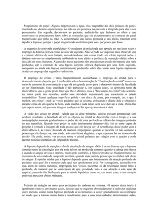 Magnetismo do papel -Alguns dispensavam a água, mas magnetizavam dois pedaços de papel,
mantendo-os, durante algum tempo, na mão ou em presença do paciente e dirigindo para eles o seu
pensamento. Em seguida, davam-nos ao paciente, pedindo-lhe que fechasse os olhos e que
mantivesse os pensamentos fixos sobre as sensações que ele experimentava ao contacto do papel
magnetizado que tinha na mão. A concentração das idéias produzia o seu efeito, trazendo com
rapidez a hipnose, porque o papel magnetizado contribuía para isso, por pouco que fosse.
A sugestão do sono pela eletricidade- O estudante de psicologia não aprecia no seu justo valor o
emprego da bateria elétrica como auxiliar da sugestão- Não se pode dar sugestão mais eficaz do que
a corrente elétrica de uma bateria, considerando-se esta como tendo um efeito especial sobre o
sistema nervoso ou simplesmente atribuindo-se esse efeito à potência da sensação obtida sobre a
idéia de um sono iminente. Alguns dos meus pacientes têm entrado num estado de hipnose dos mais
profundos sob o estímulo de uma ligeira corrente elétrica duplicada por uma forte sugestão,
conquanto eu ainda não tivesse anteriormente produzido sobre eles senão uma ligeira impressão
devida ao emprego das sugestões verbais sós.
O emprego do cristal -Tenho freqüentemente aconselhado o, emprego do cristal para o
desenvolvimento daquilo que é conhecido sob a denominação de "fascinação do cristal" como um
meio de aumento da concentração e que dá um grande passo para o desenvolvimento da faculdade
de ser hipnotizado. Essa qualidade é tão particular e, em alguns casos, se aproxima tanto da
clarividência, que a gente pode dizer que lhe é idêntica, mas a "fascinação do cristal" não acarreta,
na maior parte das ocasiões, senão essa atividade inconsciente que caracteriza o estado
sonambúlico. Tomai qualquer superfície polida - um disco de prata, por exemplo, ou, o que é
melhor, um cristal - pedi ao vosso paciente que se assente, colocando-o diante dele e olhando-o
durante cerca de um quarto de hora, cada manhã e cada tarde, sem dele desviar a vista. Dizei-1he
que espere assim, até que uma imagem qualquer se lhe apareça ostentosa à vista.
A visão dos coisas no cristal. -Ainda que as doze primeiras sessões possam permanecer sem
nenhum resultado, a faculdade de vêr os objetos no cristal se desenvolve com o tempo e a sua
contemplação aumenta gradualmente o poder de vêr com perfeição o reflexo das imagens pintados
na sua superfície. Quando este poder se acha inteiramente desenvolvido, ele se sente capaz de
projetar à vontade a imagem de toda pessoa que ele deseja ver. A semelhança desse poder com a
clarividência é, às vezes, ilustrada de maneira empolgante, quando o paciente vê não somente a
pessoa que ele deseja ver, mas ainda, sob uma forma alegórica, o que a pessoa faz no momento da
sessão- Ele pode, assim, ver escritas sobre o cristal palavras em relação com o quadro e pode
receber noticias telepáticas do original do mesmo.
A hipnose depende da atenção e não da circulação do sangue. -Não é exato dizer-se que a hipnose
depende tanto da circulação que ela pode talvez ser produzida somente quando a cabeça está fresca
e quando o sangue deixou o cérebro, muito pelo contrário, a hipnose produz-se, freqüentemente, no
momento de um estado de congestão cerebral, quando tudo permite pensar que o cérebro está cheio
de sangue. É opinião minha que a hipnose depende quase que inteiramente da atenção profunda do
paciente, seja qual for a maneira pela qual nos apoderamos dela. Por conseguinte, aconselho-vos
que, além de outros métodos, empregueis nos Vossos pacientes os da respiração muito lenta e
profunda, de maneira que se convençam de que, prestando toda a sua atenção a esta ação de
respirar, passarão tão facilmente para o estado hipnótico como se, em outro caso, a sua atenção
estivesse presa por objeto brilhante.
Método de indução ao sono pelo acréscimo do carbono no sistema. -O oposto desta teoria é
igualmente exato e, em muitos casos, pessoas que se negaram obstinadamente a ceder por qualquer
outro método, cairão numa hipnose profunda se as treinardes a suster gradualmente sua respiração
de modo que a torneio muito lenta e insuficiente para a suas necessidades; determinareis nelas,
 