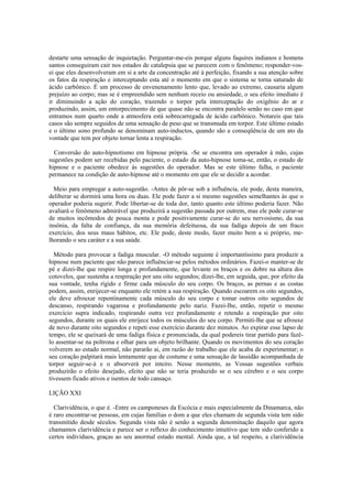 destarte uma sensação de inquietação. Perguntar-me-eis porque alguns faquires indianos e homens
santos conseguiram cair nos estados de catalepsia que se parecem com o fenômeno; responder-vos-
ei que eles desenvolveram em si a arte da concentração até à perfeição, fixando a sua atenção sobre
os fatos da respiração e interceptando esta até o momento em que o sistema se torna saturado de
ácido carbônico. É um processo de envenenamento lento que, levado ao extremo, causaria algum
prejuízo ao corpo; mas se é empreendido sem nenhum receio ou ansiedade, o seu efeito imediato é
ir diminuindo a ação do coração, trazendo o torpor pela interceptação do oxigênio do ar e
produzindo, assim, um entorpecimento de que quase não se encontra paralelo senão no caso em que
entramos num quarto onde a atmosfera está sobrecarregada de ácido carbônico. Notareis que tais
casos são sempre seguidos de uma sensação de peso que se transmuda em torpor. Este último estado
e o último sono profundo se denominam auto-inductos, quando são a conseqüência de um ato da
vontade que tem por objeto tornar lenta a respiração.
Conversão do auto-hipnotismo em hipnose própria. -Se se encontra um operador à mão, cujas
sugestões podem ser recebidas pelo paciente, o estado da auto-hipnose toma-se, então, o estado de
hipnose e o paciente obedece às sugestões do operador. Mas se este último falha, o paciente
permanece na condição de auto-hipnose até o momento em que ele se decidir a acordar.
Meio para empregar a auto-sugestão. -Antes de pôr-se sob a influência, ele pode, desta maneira,
deliberar se dormirá uma hora ou duas. Ele pode fazer a si mesmo sugestões semelhantes às que o
operador poderia sugerir. Pode libertar-se de toda dor, tanto quanto este último poderia fazer. Não
avaliará o fenômeno admirável que produzirá a sugestão passada por outrem, mas ele pode curar-se
de muitos incômodos de pouca monta e pode positivamente curar-se do seu nervosismo, da sua
insônia, da falta de confiança, da sua memória defeituosa, da sua fadiga depois de um fraco
exercício, dos seus maus hábitos, etc. Ele pode, deste modo, fazer muito bem a si próprio, me-
lhorando o seu caráter e a sua saúde.
Método para provocar a fadiga muscular. -O método seguinte é importantíssimo para produzir a
hipnose num paciente que não parece influênciar-se pelos métodos ordinários. Fazei-o manter-se de
pé e dizei-lhe que respire longa e profundamente, que levante os braços e os dobre na altura dos
cotovelos, que sustenha a respiração por uns oito segundos; dizei-lhe, em seguida, que, por efeito da
sua vontade, tenha rígido e firme cada músculo do seu corpo. Os braços, as pernas e as costas
podem, assim, enrijecer-se enquanto ele retém a sua respiração. Quando escoarem os oito segundos,
ele deve afrouxar repentinamente cada músculo do seu corpo e tomar outros oito segundos de
descanso, respirando vagarosa e profundamente pelo nariz. Fazei-Ihe, então, repetir o mesmo
exercício supra indicado, respirando outra vez profundamente e retendo a respiração por oito
segundos, durante os quais ele enrijece todos os músculos do seu corpo. Permiti-lhe que se afrouxe
de novo durante oito segundos e repeti esse exercício durante dez minutos. Ao expirar esse lapso de
tempo, ele se queixará de uma fadiga física e pronunciada, da qual podereis tirar partido para fazê-
lo assentar-se na poltrona e olhar para um objeto brilhante. Quando os movimentos do seu coração
volverem ao estado normal, não pararão ai, em razão do trabalho que ele acaba de experimentar; o
seu coração palpitará mais lentamente que de costume e uma sensação de lassidão acompanhada de
torpor seguir-se-á e o absorverá por inteiro. Nesse momento, as Vossas sugestões verbais
produzirão o efeito desejado, efeito que não se teria produzido se o seu cérebro e o seu corpo
tivessem ficado ativos e isentos de todo cansaço.
LIÇÃO XXI
Clarividência, o que é. -Entre os camponeses da Escócia e mais especialmente da Dinamarca, não
é raro encontrar-se pessoas, em cujas famílias o dom a que eles chamam de segunda vista tem sido
transmitido desde séculos. Segunda vista não é senão a segunda denominação daquilo que agora
chamamos clarividência e parece ser o reflexo do conhecimento intuitivo que tem sido conferido a
certos indivíduos, graças ao seu anormal estado mental. Ainda que, a tal respeito, a clarividência
 