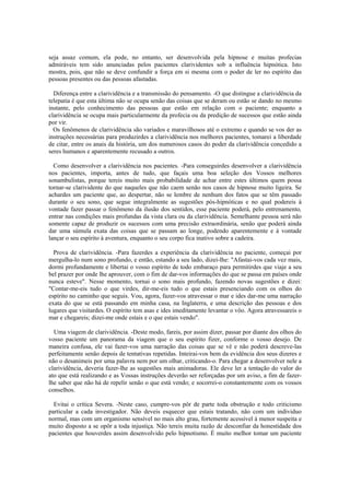 seja assaz comum, ela pode, no entanto, ser desenvolvida pela hipnose e muitas profecias
admiráveis tem sido anunciadas pelos pacientes clarividentes sob a influência hipnótica. Isto
mostra, pois, que não se deve confundir a força em si mesma com o poder de ler no espírito das
pessoas presentes ou das pessoas afastadas.
Diferença entre a clarividência e a transmissão do pensamento. -O que distingue a clarividência da
telepatia é que esta última não se ocupa senão das coisas que se deram ou estão se dando no mesmo
instante, pelo conhecimento das pessoas que estão em relação com o paciente; enquanto a
clarividência se ocupa mais particularmente da profecia ou da predição de sucessos que estão ainda
por vir.
Os fenômenos de clarividência são variados e maravilhosos até o extremo e quando se vos der as
instruções necessárias para produzirdes a clarividência nos melhores pacientes, tomarei a liberdade
de citar, entre os anais da história, um dos numerosos casos do poder da clarividência concedido a
seres humanos e aparentemente recusado a outros.
Como desenvolver a clarividência nos pacientes. -Para conseguirdes desenvolver a clarividência
nos pacientes, importa, antes de tudo, que façais uma boa seleção dos Vossos melhores
sonambulistas, porque tereis muito mais probabilidade de achar entre estes últimos quem possa
tornar-se clarividente do que naqueles que não caem senão nos casos de hipnose muito ligeira. Se
achardes um paciente que, ao despertar, não se lembre de nenhum dos fatos que se têm passado
durante o seu sono, que segue integralmente as sugestões pós-hipnóticas e no qual podereis à
vontade fazer passar o fenômeno da ilusão dos sentidos, esse paciente poderá, pelo entrenamento,
entrar nas condições mais profundas da vista clara ou da clarividência. Semelhante pessoa será não
somente capaz de produzir os sucessos com uma precisão extraordinária, senão que poderá ainda
dar uma súmula exata das coisas que se passam ao longe, podendo aparentemente e à vontade
lançar o seu espírito à aventura, enquanto o seu corpo fica inativo sobre a cadeira.
Prova de clarividência. -Para fazerdes a experiência da clarividência no paciente, começai por
mergulha-lo num sono profundo, e então, estando a seu lado, dizei-lhe: "Afastai-vos cada vez mais,
dormi profundamente e libertai o vosso espírito de todo embaraço para permitirdes que viaje a seu
bel prazer por onde lhe aprouver, com o fim de dar-vos informações do que se passa em países onde
nunca esteve". Nesse momento, tornai o sono mais profundo, fazendo novas sugestões e dizei:
"Contar-me-eis tudo o que virdes, dir-me-eis tudo o que estais presenciando com os olhos do
espírito no caminho que seguis. Vou, agora, fazer-vos atravessar o mar e ides dar-me uma narração
exata do que se está passando em minha casa, na Inglaterra, e uma descrição das pessoas e dos
lugares que visitardes. O espírito tem asas e ides imeditamente levantar o vôo. Agora atravessareis o
mar e chegareis; dizei-me onde estais e o que estais vendo".
Uma viagem de clarividência. -Deste modo, fareis, por assim dizer, passar por diante dos olhos do
vosso paciente um panorama da viagem que o seu espírito fizer, conforme o vosso desejo. De
maneira confusa, ele vai fazer-vos uma narração das coisas que se vê e não poderá descreve-las
perfeitamente senão depois de tentativas repetidas. Inteirai-vos bem da evidência dos seus dizeres e
não o desanimeis por uma palavra nem por um olhar, criticando-o. Para chegar a desenvolver nele a
clarividência, deveria fazer-lhe as sugestões mais animadoras. Ele deve ler a tentação do valor do
ato que está realizando e as Vossas instruções deverão ser reforçadas por um aviso, a fim de fazer-
lhe saber que não há de repelir senão o que está vendo; e socorrei-o constantemente com os vossos
conselhos.
Evitai o crítica Severa. -Neste caso, cumpre-vos pôr de parte toda obstrução e todo criticismo
particular a cada investigador. Não deveis esquecer que estais tratando, não com um individuo
normal, mas com um organismo sensível no mais alto grau, fortemente acessível à menor suspeita e
muito disposto a se opôr a toda injustiça. Não tereis muita razão de desconfiar da honestidade dos
pacientes que houverdes assim desenvolvido pelo hipnotismo. É muito melhor tomar um paciente
 