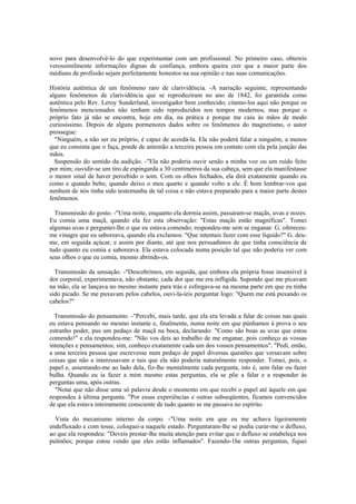 novo para desenvolvê-lo do que experimentar com um profissional. No primeiro caso, obtereis
verossimilmente informações dignas de confiança, embora queira crer que a maior parte dos
médiuns de profissão sejam perfeitamente honestos na sua opinião e nas suas comunicações.
História autêntica de um fenômeno raro de clarividência. -A narração seguinte, representando
alguns fenômenos de clarividência que se reproduziram no ano de 1842, foi garantida como
autêntica pelo Rev. Leroy Sunderland, investigador bem conhecido; citamo-los aqui não porque os
fenômenos mencionados não tenham sido reproduzidos nos tempos modernos, mas porque o
próprio fato já não se encontra, hoje em dia, na prática e porque me caiu às mãos de modo
curiosíssimo. Depois de alguns pormenores dados sobre os fenômenos do magnetismo, o autor
prossegue:
"Ninguém, a não ser eu próprio, é capaz de acordá-la. Ela não poderá falar a ninguém, a menos
que eu consinta que o faça, ponde de antemão a terceira pessoa em contato com ela pela junção das
mãos.
Suspensão do sentido da audição. -"Ela não poderia ouvir senão a minha voz ou um ruído feito
por mim; ouvidir-se um tiro de espingarda a 30 centímetros da sua cabeça, sem que ela manifestasse
o menor sinal de haver percebido o som. Com os olhos fechados, ela dirá exatamente quando eu
como e quando bebo, quando deixo o meu quarto e quando volto a ele. É bom lembrar-vos que
nenhum de nós tinha sido testemunha de tal coisa e não estava preparado para a maior parte destes
fenômenos.
Transmissão do gosto. -"Uma noite, enquanto ela dormia assim, passaram-se maçãs, uvas e nozes.
Eu comia uma maçã, quando ela fez esta observação: "Estas maçãs estão magnífícas". Tomei
algumas uvas e perguntei-lhe o que eu estava comendo; respondeu-me sem se enganar. G. ofereceu-
me vinagre que eu saboreava, quando ela exclamou: "Que intentais fazer com esse líquido?" G. deu-
me, em seguida açúcar, e assim por diante, até que nos persuadimos de que tinha consciência de
tudo quanto eu comia e saboreava. Ela estava colocada numa posição tal que não poderia ver com
seus olhos o que eu comia, mesmo abrindo-os.
Transmissão da sensação. -"Descobrimos, em seguida, que embora ela própria fosse insensível à
dor corporal, experimentava, não obstante, cada dor que me era infligida. Supondo que me picavam
na mão, ela se lançava no mesmo instante para trás e esfregava-se na mesma parte em que eu tinha
sido picado. Se me puxavam pelos cabelos, ouvi-la-íeis perguntar logo: "Quem me está puxando os
cabelos?"
Transmissão do pensamento. -"Percebi, mais tarde, que ela era levada a falar de coisas nas quais
eu estava pensando no mesmo instante e, finalmente, numa noite em que púnhamos à prova o seu
estranho poder, pus um pedaço de maçã na boca, declarando: "Como são boas as uvas que estou
comendo!" e ela respondeu-me: "Não vos deis ao trabalho de me enganar, pois conheço as vossas
intenções e pensamentos; sim, conheço exatamente cada um dos vossos pensamentos". "Pedi, então,
a uma terceira pessoa que escrevesse num pedaço de papel diversas questões que versavam sobre
coisas que não a interessavam e tais que ela não poderia naturalmente responder. Tomei, pois, o
papel e, assentando-me ao lado dela, fiz-lhe mentalmente cada pergunta, isto é, sem falar ou fazer
bulha. Quando eu ia fazer a mim mesmo estas perguntas, ela se põe a falar e a responder às
perguntas uma, após outras.
"Notai que não disse uma só palavra desde o momento em que recebi o papel até àquele em que
respondeu à última pergunta. "Por essas experiêncías e outras subseqüentes, ficamos convencidos
de que ela estava inteiramente consciente de tudo quanto se me passava no espírito.
Vista do mecanismo interno da corpo. -"Uma noite em que eu me achava ligeiramente
endefluxado e com tosse, coloquei-a naquele estado. Perguntaram-lhe se podia curar-me o defluxo,
ao que ela respondeu: "Deveis prestar-lhe muita atenção para evitar que o defluxo se estabeleça nos
pulmões; porque estou vendo que eles estão inflamados". Fazendo-1he outras perguntas, fiquei
 
