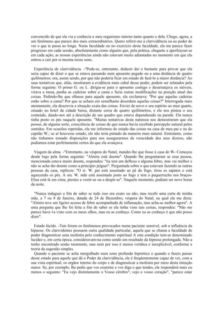 convencido de que ela via e conhecia o meu organismo interno tanto quanto o dela. Chego, agora, a
um fenômeno que parece dos mais extraordinários. Quero referir-me à clarividência ou ao poder de
ver o que te passa ao longe. Nesta faculdade ou no exercício desta faculdade, ela me parece fazer
progresso em cada sessão, absolutamente como alguém que, pela prática, chegaste a aperfeiçoar-se
em cada ação; as nossas experiências ainda não estavam muito adiantadas no momento em que ela
entrou a cair por si mesma nesse sono.
Experiência de clarividência. -"Pode-se, entretanto, deduzir dai o bastante para provar que ela
seria capaz de dizer o que se estava passando num aposento pegado ou a uma distância de quatro
quilômetros; ora, assim sendo, por que não poderia ficar em estado de fazê-lo a maior distância? Ao
suas tentativas que, aliás, mostraram a evidência mais cabal desse poder, podem ser relatados pela
forma seguinte: O primo G. ou L. dirigia-se para o aposento contigo e desarranjava os móveis,
virava a mesa, punha as cadeiras sobre a cama e fazia outras modificações na posição atual das
coisas. Pedindo-lhe que olhasse para aquele aposento, ela exclamava: "Por que aquelas cadeiras
estão sobre a cama? Por que se acham em semelhante desordem aquelas coisas?" Interrogada mais
atentamente, ela descrevia a situação exata das coisas. Enviei de novo o seu espírito ao meu quarto,
situado no hotel da cidade baixa, distante cerca de quatro quilômetros, e ela nos pintou o seu
conteúdo, dando-nos até a descrição de um quadro que estava dependurado na parede. Ela nunca
tinha posto os pés naquele aposento. "Muitas tentativas desta natureza nos demostraram que ela
possui, de alguma sorte, consciência de coisas de que nunca havia recebido percepção natural pelos
sentidos. Em ocasiões repetidas, ela me informou do estado das coisas na casa de meu pai e na do
capitão W.; se ai houvesse estado, ela não teria pintado da maneira mais natural. Entretanto, como
não tinhamos tomado disposições para nos assegurarmos da veracidade dos seus dizeres, não
podiamos estar perfeitamente certos do que ela avançava.
Viagem da alma. -"Entretanto, na véspera do Natal, mandei-lhe que fosse à casa de W- Começou
desde logo pela forma seguinte: "Almira está doente". Quando lhe perguntaram se essa pessoa,
mencionada estava muito doente, respondeu: "tia tem um defluxo e alguma febre, mas vai melhor e
não se acha tão doente como a principio julguei". Perguntada sobre o que estavam fazendo as outras
pessoas da casa, replicou: "O sr. W. pai está assentado ao pé do fogo, tirou os sapatos e está
aquecendo os pés. A sra. W. mãe está assentada junto ao fogo e tem o pequerrucho nos braços-
Elisa está lá em cima, prestes a vestir-se ou a despir-se". Naquele momento, podiam ser nove horas
da noite.
"Nunca indaguei a fim de saber se tudo isso era exato ou não, mas recebi uma carta de minha
mãe, a 7 ou 8 de Janeiro, datada de 24 de Dezembro, véspera do Natal, na qual ela me dizia:
"Almira teve um ligeiro acesso de febre acompanhada de inflamação, mas acha-se melhor agora". A
uma pergunta que lhe foi feita a fim de saber se ela tinha visto tais coisas, respondeu: "Não me
parece have-1a visto com os meus olhos, mas eu as conheço. Como eu as conheço é que não posso
dizer".
Estado lúcido. -Tais foram os fenômenos provocados numa paciente sensível, sob a influência da
hipnose. Os clarividentes possuem outra qualidade particular, aquela que se chama a faculdade de
poder diagnosticar uma moléstia pelo conhecimento espiritual A esta condição tem-se denominado
lucidez e, em certa época, consideravam-na como sendo um resultado da hipnose prolongada. Não a
tenho encontrado senão raramente, mas nem por isso é menos verídica e inexplicável, conforme a
teoria da sugestão simples.
Quando o paciente se acha mergulhado num sono profundo hipnótico e quando o fazeis passar
desse estado para aquele que dá o Poder da clarividência, ele é freqüentemente capaz de ver, com a
sua vista espiritual, os orgãos interno do corpo e de diagnosticar a moléstia por meio desta intuição
maior. Se, por exemplo, lhe pedis que vos examine e vos diga o que tendes, ele responderá mais ou
menos o seguinte: "Eu vejo distintamente o Vosso cérebro"; vejo o vosso coração", "parece estar
 