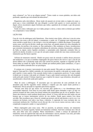 mais volumoso", ou "ele se me afigura normal". "Estou vendo os vossos pulmões, um deles está
perfurado; suponho que está afetado da tuberculose".
Diagnóstico pela clarividência. -Deste modo ele passará em revista todos os órgãos do corpo e,
posto que a vossa credulidade não seja obrigada a aceitar tudo quanto os vossos pacientes vos
digam, talvez encontrareis algum fenômeno que tenha a aparência de revelação e que não possais
vo-lo explicar.
Tende em conta a indicação que vos é dada, porque é, talvez, a única entre as demais que melhor
vos compensará o vosso trabalho.
LIÇÃO XXII
Cura do vício da embriaguez pelo hipnotismo. -Para instruir estas lições, referi-me à cura de certas
moléstias, tais como a dor de cabeça, o reumatismo, o medo, etc. O emprego mais importante que
nesse sentido se pode fazer é o de corrigir o vício da embriaguez e o hábito das drogas. O seu poder,
nestes casos, está fora de dúvida e ainda que exista hoje, um grande número de curas chamadas do
alcoolismo, da morfina e da cocaína, se- lhes analisamos e lhes sondamos as bases, reconhecemos
que consistem inteiramente em injeções subcutâneas de estricnina, atropina, hiosciamina, canhamos
da India ou alguns outros líquidos excitantes e aumentados pela impressão constante feita no
espírito do doente, levando-o a crer que ele será para sempre curado dos seus maus costumes pelos
tratamentos que lhe fazem suportar.
Sofisma do tratamento material. -Dando um pouco mais de extensão à análise desses processos
não tardaremos a ver que os remédios empregados são puros tônicos dos nervos e que a cura de um
desses hábitos não é produzida senão pela ação mental do paciente, segundo as sugestões que lhe
foram dadas no estado de vigília. Há uma verdade que nenhum prático pode contradizer, e é que a
cura de um hábito contraído deve ser psicológica.
O costume em si mesmo é proveniente de uma ação mental. Não pode ser cortado à faca; não é
tangível. Seja qual for o hábito contraído, ele é proveniente do espírito e não pode ser curado senão
pelo espírito e como espírito. Esta asserção destroi todos os argumentos possíveis. É uma verdade
evidente por si mesma e não pode ser refutada. O que a ação mental ocasionou não será dissipado
senão pela ação mental. O desejo imperioso que o espírito fez nascer e que alimentou, não pode ser
assenhoreado e dissolvido senão pelo espírito.
Meio de curar a embriaguez. -É necessário que vos aproveiteis do sono profundo de um
alcoólatra para dar-lhe sugestões muito enfáticas e importa que elas sejam muito positivas e
fortificantes: Deveis proceder às sugestões pela forma seguinte:
"Possuis uma força de que nunca vos servistes para ajudar-vos a vos desembaraçar dessa
necessidade imperiosa. Essa força ou esse poder estão desde agora chamados a agir e já não vos
sentireis incapaz de lutar contra esse desejo ardente dos estimulantes que de vós se apodera. Para o
futuro não tomareis a sentir nenhum desejo para o álcool. A Vossa vida não tem sido senão a de um
homem que se tomou inteiramente escravo do seu cérebro. Desde agora estareis livre dessa
servidão. Ides reconhecer que a força de vontade que possuis está de todo prestes a servir-vos e vos
tomareis um homem, com toda a sua força e interesse. A supressão do vosso excitante não vos
ocasionará nenhuma dor. Fortificar-vos-eis dia por dia e tor-vos-eis menos nervoso, toda a vossa
compleição recuperará a saúde e o vigor primitivo".
Meios empregados para essas curas. -Dai ao paciente, na primeira semana, um tratamento
bicotidiano; na semana seguinte, bastará um tratamento cotidiano. Será bom continuar até o fim do
mês, para obter uma cura completa. Muito naturalmente e desde o começo da aplicação do
tratamento, tereis de suprimir-lhe toda sorte de estimulantes e deveis, durante o seu sono, por todos
os vossos meios em ação para fazer-lhe ter horror e aversão ao álcool.
 