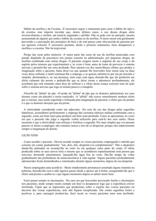 Hábito da morfina e da Cocaína. -É necessário seguir o tratamento para curar o hábito do ópio e
da cocaína, mas importa recordar que, destes últimos casos, o uso dessas drogas afeta
invariavelmente o cérebro, até tomá-lo enganador e pérfido. Não se pode crer na narração, mesmo
juramentada de alguém que tenha o hábito da cocaína ou da morfina. O senso moral está geralmente
pervertido e a percepção dos princípios do bem e do mal parece estar obscurecida do paciente por
um egoísmo colossal. É necessário portanto, desde o primeiro tratamento, fazer desaparecer a
morfina e a cocaína. Não há tergiversar
Perigo das curas pelos anúncios -A maior parte das curas do uso da morfína anunciadas com
grande dispêndio de preconício nos jornais consiste na administração, por pequenas drogas, de
morfina combinada com outras drogas. O paciente exagera muito a angústia do seu corpo e do
espírito pelos temores que experimentará e, às vezes é bom, antes de tratar de provocar o sistema
nervoso e permitir-lhe um sono profundo. Para inteirar-vos dos maravilhosos efeitos que produz a
imaginação sobre o paciente, basta dizer-vos que quando lhe houverdes feito tomar uma ou duas
vezes desse sulfonal, é inútil continuar-lhe o emprego, e se quereis substitui-lo por um pó inocente e
insípido, derramando-o, na sua presença, num copo com água, dizendo-lhe que ele produzirá um
efeito calmante tão pronto e pedindo-lhe que se deixe tornar a adormecer profundamente, ele
acreditará que está tomando outra dose de sulfonal e o efeito dessa crença exercerá uma tal ação
sobre o sistema nervoso que logo se tornará passivo e tranqüilo.
Filosofia da "pílula" de pão. -O poder da "pílula" de pão que os doutores administram aos seus
doentes como um placebo é assim explicado: -A “pílula” não exerce naturalmente nenhum efeito
por si mesma, mas sendo suportada e reforçada pela imaginação do paciente o efeito que ela produz
é o que os doutores desejam que ela preste.
A eletricidade considerada como um adjuvante. -Na cura do uso das drogas pelas sugestões
hipnóticas, aconselharei perfeitamente o emprego das correntes elétricas médias combinadas com a
sugestão, como um bom meio para produzir um bom sono profundo. Casos se apresentam, às vezes
em que o paciente não julga a sugestão verbal suficiente para curá-lo dos seus males; Desse
momento é que a eletricidade vem reforçar e fortificar a sugestão. Por mais simples que vos possam
parecer os meios a empregar, não cometais nunca o erro de os desprezar, porque eles impressionam
sempre a imaginação do doente.
LIÇÃO XXIII
Como acordar o paciente. -Deveis acordar sempre os vossos pacientes, empregando o método que
consiste em contar gradualmente: "um, dois, três, despertai-vos completamente". Não o desperteis
dando-lhe palmadas ou tocando-lhe no rosto ou em qualquer outra parte do corpo. O efeito
produzido sobre os seus nervos leria o mesmo que se acordásseis repentinamente uma pessoa que
estivesse dormindo naturalmente, lançando-lhe água fria no rosto. Dai-lhe tempo de voltar
gradualmente das profundezas da semiconsciência à vida regular. Alguns pacientes profundamente
adormecidos ficam deslumbrados e estonteados durante alguns momentos, depois do seu despertar.
Passes empregados para acordá-lo. -Basta simplesmente permanecer assentado alguns instantes na
poltrona, fazendo-lhe com a mão ligeiros passes desde o queixo até à fronte, assegurando-lhe que o
efeito está prestes a acabar-se e que alguns momentos depois se adiará muito bem.
Fazei passar sempre as alucinações. -No caso em que houverdes provocado ilusões e alucinações
nos pacientes, tende sempre muito cuidado em faze-1a desaparecer logo que a experiência estiver
terminada. Vigiai que as impressões que produzistes sobre o espírito dos vossos pacientes no
decorrer das vossas experiências, nele não fiquem inexplicadas. Dai contra sugestões fortes e
positivas e, para conseguir produzi-las, fazei recair os vossos pacientes num sono profundo.
 