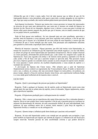 Afirmai-lhe que ele é forte e muito sadio, livre de toda neurose que as idéias de que ele foi
impregnado durante o sono precedente estão agora e para todo o sempre apagadas no seu espírito e
que, logo que esteja acordado, não sentirá nenhum padecimento proveniente dessas alucinações.
Auto-hipnose involuntária. -Notareis que muitos dos vossos pacientes se tomam tão interessados
no processo de que usais para adormece-los, que caem por si mesmos em estado de hipnose no
decorrer do dia. Haveis de ser chamados, algumas vezes, a deixar a vossa casa para ir acordar um
doente sobre quem atuastes naquele dia, porém que, por si mesmo, caiu no estado comatoso de que
só vos podeis retira-lo, acordando-o.
Ação de fazer passar esta tendência. -Se sois chamado para um caso semelhante, aproveitai a
ocasião, antes de despertar o vosso paciente, para fazer sugestões mais enfáticas, a fim de que não
possa nunca, por si mesmo, ter a faculdade de cair num estado de sono hipnótico, a menos que não
o informeis de que é Vossa intenção que atue assim. Esta precaução será amplamente suficiente
para guarda-lo contra toda a reprodução deste incidente.
Maneira de imunizar o paciente. -Alguns pacientes, que têm sido muitas vezes hipnotizados, se
tornam tão suscetíveis às influências que lhe imprimem uma atitude negativa e, na sua vida diária,
se acham em perigo de serem hipnotizados por operadores irresponsáveis. Deveis sempre imunizar
os vossos pacientes, afirmando-lhes positivamente que, a não serdes vós, ninguém tem o poder de
hipnotiza-los. Fazei esta sugestão com ênfase e de maneira muito positiva, repetindo-a no fim de
cada sessão a fim de fazer com que o paciente sempre se aproveite dela. Não procureis nunca
provocar a hipnose quando vos sentirdes muito cansado ou numa situação de espírito muito abatido.
Se vosso paciente é muito sensível, ele receberá telepaticamente o vosso estado de espírito e o
resultado não será bom.
A provocação da hipnose não Cansa nunca. -Não achareis que a ação de hipnotizar
freqüentemente possa conduzir ao esgotamento das Vossas próprias forças. O poder se desenvolve
com o uso, e embora, no começo, não seja conveniente fatigar-vos nesta prática, vós podereis, em
pouco tempo, adquirir a força de continuar durante várias horas, sem experimentar nenhuma fadiga
e a vossa saúde geral melhorará até de maneira clara e sensível.
LIÇÃO XXIV
Pergunta. -Qual é a porcentagem das pessoas que podem ser hipnotizadas?
Resposta. -Todo e qualquer ser humano, são de espírito, pode ser hipnotizado, assim como uma
grande parte dos que não se acham sãos de espírito, como os alienados. Alguns rapidamente, outros
após experiências repetidas.
Pergunta. -O hipnotismo predispõe para o enfraquecimento da vontade?
Resposta. -Não, a menos que as experiências não sejam feitas para esse fim e reiteradas durante a
hipnose. Dever-se-iam sempre fazer contra-sugestões a fim de que o paciente possa ter confiança no
aumento da determinação do interesse, de uma concentração melhor, de uma individualidade mais
poderosa, de uma confiança maior em si mesmo; desta maneira e pela força da sugestão, o
hipnotismo fortifica a vontade em vez de enfraquece-la.
Pergunta. -Quanto tempo a influência pode durar desde que o paciente está acordado?
Resposta. -Se tem sido hipnotizado contra a sua vontade por um operador sem escrúpulos, é que
pode também ser hipnotizado por alguém que entenda do negócio e a influência do mal ficará para
sempre removida. Somente pessoas de uma sensibilidade extrema é que podem deixar-se
 
