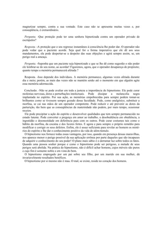magnetizar sempre, contra a sua vontade. Este caso não se apresenta muitas vezes e, por
conseqüência, é extraordinário.
Pergunta. -Que proteção pode ter uma senhora hipnotizada contra um operador privado de
escrúpulos?
Resposta. -A proteção que o seu regresso instantâneo à consciência lhe poder dar. O operador não
pode vedar que a paciente acorde. Seja qual for a forma imperativa que ele dê aos seus
mandamentos, ela pode despertar-se a despeito das suas objeções e agirá sempre assim, se, um
perigo real a ameaça.
Pergunta. -Suponha que um paciente seja hipnotizado e que se lhe dê como sugestão o não poder
ele lembrar-se do seu nome, ao acordar! Figuremos, agora, que o operador desapareça de propósito;
quanto tempo a memória permanecerá afetada ?
Resposta. -Isso depende dos indivíduos. A memória permanece, algumas vezes afetada durante
dia e meio; porém, as mais das vezes não se mantém senão até o momento em que alguém agite
essa memória adormecida.
Conclusão. -Não se pode avaliar em toda a justeza a importância do hipnotismo. Ele pode curar
moléstias nervosas, dores e perturbações intelectuais. Pode dissipar a melancolia negra
implantada no espírito. Por sua ação, as memórias empobrecidas para sempre podem tomar-se
brilhantes como se tivessem sempre gozado dessa faculdade. Pode, como analgésico, substituir a
morfina, se cai nas mãos de um operador competente. Pode reduzir e até prevenir as dores da
parturição, tão bem que as conseqüências da maternidade não podem, por mais tempo, ocasionar
receios.
Ele pode precipitar a ação do espírito e desenvolver qualidades que tem sempre permanecido no
estado latente. Pode converter a preguiça em amor ao trabalho, a desobediência em obediência, a
ingratidão e desonestidade em deferência para com os outros. Pode curar costumes tais como o
hábito da morfina, da cocaína e dos licores fortes. E agora e para sempre o próprio remédio para
modifícar e corrigir os seus defeitos. Enfim, ele é assaz suficiente para revelar ao homem os misté-
rios do espírito e lhe dar o conhecimento positivo da vida de além-túmulo.
O hipnotismo nos fornece todas essas vantagens, por isso, quando em presença dessas maravilhas,
nos aparece menor o perigo possível da sua aplicação errônea por parte daqueles que são incapazes
de adquirir o conhecimento do seu poder! O plano mais sábio é o derramar luz sobre todos os fatos.
Quando uma pessoa souber porque e como o hipnotismo pode ser perigoso, a metade de seus
perigos será abolida. Na prática do hipnotismo, não é difícil achar homens, cujos móveis são puros
e cujo fim é somente nobre e em vista do bem.
O hipnotismo empregado por um pai sobre seu filho, por um marido em sua mulher, dá
invariavelmente resultados benéficos.
O hipnotismo por si mesmo não é mau. O mal, se existe, reside no coração dos homens.
 
